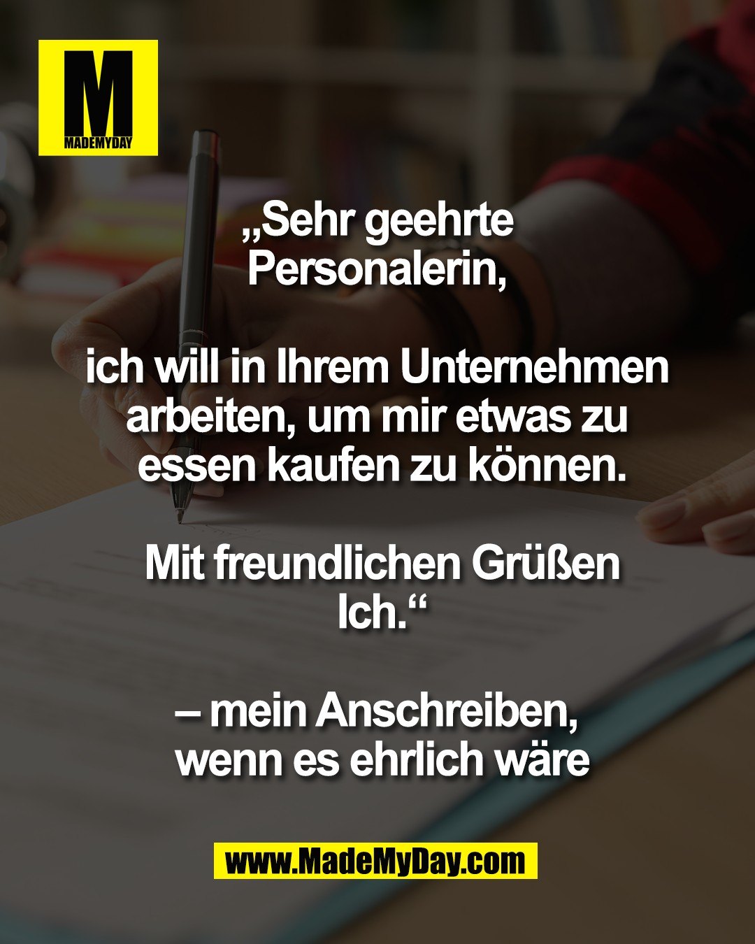 &bdquo;Sehr geehrte <br />
Personalerin, <br />
<br />
ich will in Ihrem Unternehmen <br />
arbeiten, um mir etwas zu <br />
essen kaufen zu k&ouml;nnen.<br />
<br />
Mit freundlichen Gr&uuml;&szlig;en<br />
Ich.&ldquo;<br />
<br />
&ndash; mein Anschreiben, <br />
wenn es ehrlich w&auml;re