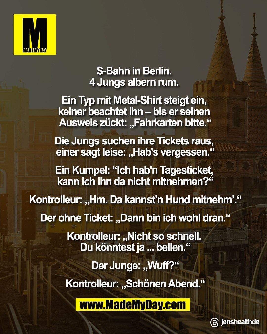 S-Bahn in Berlin. <br />
4 Jungs albern rum. <br />
<br />
Ein Typ mit Metal-Shirt steigt ein, <br />
keiner beachtet ihn &ndash; bis er <br />
seinen Ausweis z&uuml;ckt: <br />
&bdquo;Fahrkarten bitte.&ldquo;<br />
<br />
Die Jungs suchen ihre Tickets raus, <br />
einer sagt leise: &bdquo;Hab's vergessen.&ldquo;<br />
<br />
Ein Kumpel: &bdquo;Ich hab'n Tagesticket, <br />
kann ich ihn da nicht mitnehmen?&ldquo;<br />
<br />
Kontrolleur: &bdquo;Hm. Da kannst'n <br />
Hund mitnehm'.&ldquo;<br />
<br />
Der ohne Ticket: &bdquo;Dann <br />
bin ich wohl dran.&ldquo;<br />
<br />
Kontrolleur: &bdquo;Nicht so schnell. <br />
Du k&ouml;nntest ja ... bellen.&ldquo;<br />
<br />
Der Junge: &bdquo;Wuff?&ldquo;<br />
<br />
Kontrolleur: &bdquo;Sch&ouml;nen Abend.&ldquo;"<br />
<br />
Threads: jenshealthde