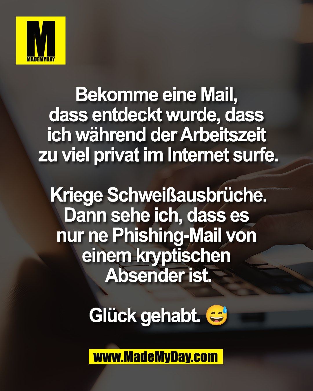 Bekomme eine Mail, <br />
dass entdeckt wurde, dass <br />
ich w&auml;hrend der Arbeitszeit <br />
zu viel privat im Internet surfe.<br />
<br />
Kriege Schwei&szlig;ausbr&uuml;che.<br />
Dann sehe ich, dass es <br />
nur ne Phishing-Mail von <br />
einem kryptischen <br />
Absender ist.<br />
<br />
Gl&uuml;ck gehabt. 😅