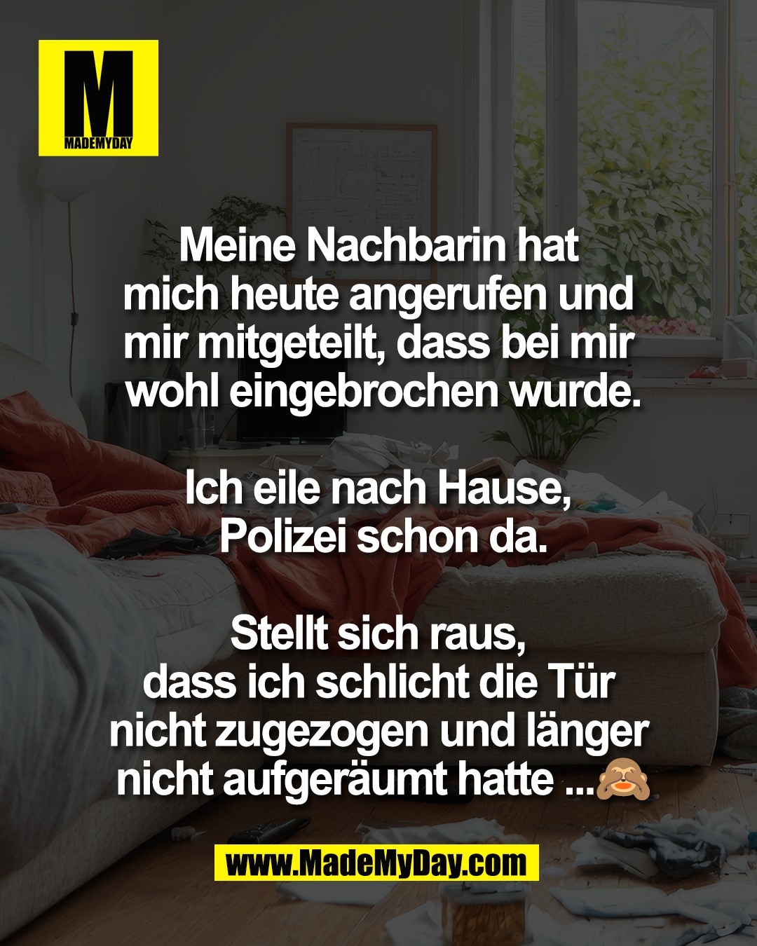 Meine Nachbarin hat <br />
mich heute angerufen und <br />
mir mitgeteilt, dass bei mir <br />
wohl eingebrochen wurde.<br />
<br />
Ich eile nach Hause, <br />
Polizei schon da.<br />
<br />
Stellt sich raus, <br />
dass ich schlicht die T&uuml;r <br />
nicht zugezogen und l&auml;nger <br />
nicht aufger&auml;umt hatte ...🙈
