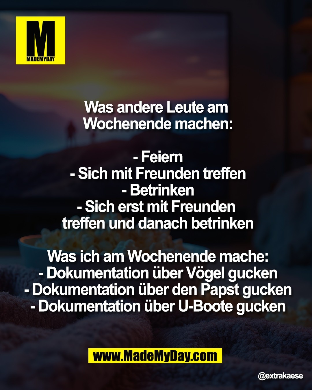 "Was andere Leute am <br />
Wochenende machen:<br />
<br />
- Feiern<br />
- Sich mit Freunden treffen<br />
- Betrinken<br />
- Sich erst mit Freunden <br />
treffen und danach betrinken<br />
<br />
Was ich am Wochenende mache:<br />
- Dokumentation &uuml;ber V&ouml;gel gucken<br />
- Dokumentation &uuml;ber den Papst gucken<br />
- Dokumentation &uuml;ber U-Boote gucken"