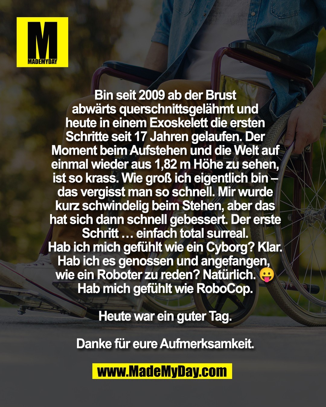 Bin seit 2009 ab der Brust<br />
abw&auml;rts querschnittsgel&auml;hmt und<br />
heute in einem Exoskelett die ersten<br />
Schritte seit 17 Jahren gelaufen. Der<br />
Moment beim Aufstehen und die Welt auf<br />
einmal wieder aus 1,82 m H&ouml;he zu sehen,<br />
ist so krass. Wie gro&szlig; ich eigentlich bin &ndash;<br />
das vergisst man so schnell. Mir wurde<br />
kurz schwindelig beim Stehen, aber das<br />
hat sich dann schnell gebessert. Der erste<br />
Schritt &hellip; einfach total surreal.<br />
Hab ich mich gef&uuml;hlt wie ein Cyborg? Klar.<br />
Hab ich es genossen und angefangen, <br />
wie ein Roboter zu reden? Nat&uuml;rlich. 😛<br />
Hab mich gef&uuml;hlt wie RoboCop.<br />
<br />
Heute war ein guter Tag.<br />
<br />
Danke f&uuml;r eure Aufmerksamkeit.