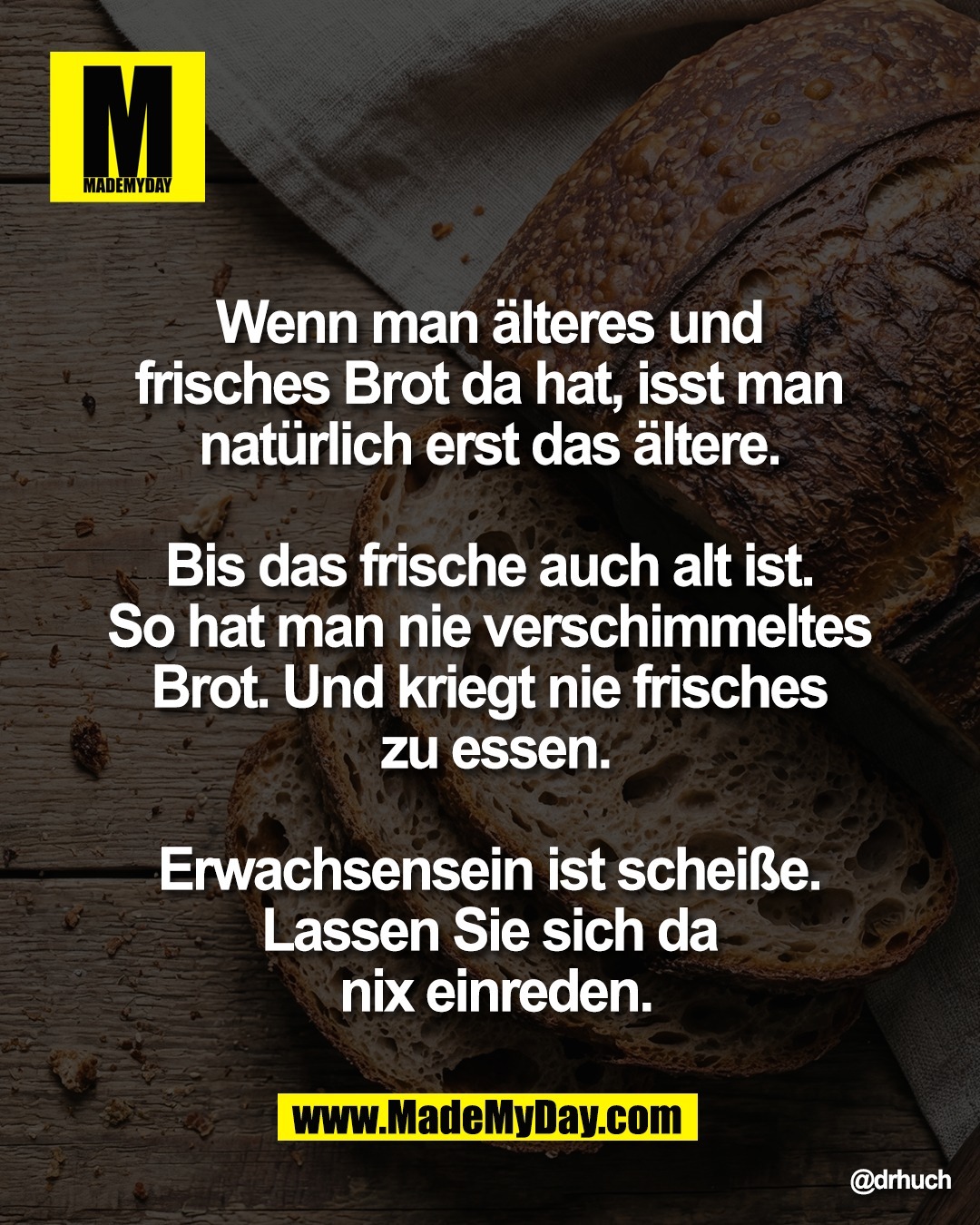 Wenn man &auml;lteres und <br />
frisches Brot da hat, isst man <br />
nat&uuml;rlich erst das &auml;ltere. <br />
<br />
Bis das frische auch alt ist. <br />
So hat man nie verschimmeltes <br />
Brot. Und kriegt nie frisches <br />
zu essen.<br />
<br />
Erwachsensein ist schei&szlig;e. <br />
Lassen Sie sich da <br />
nix einreden.
