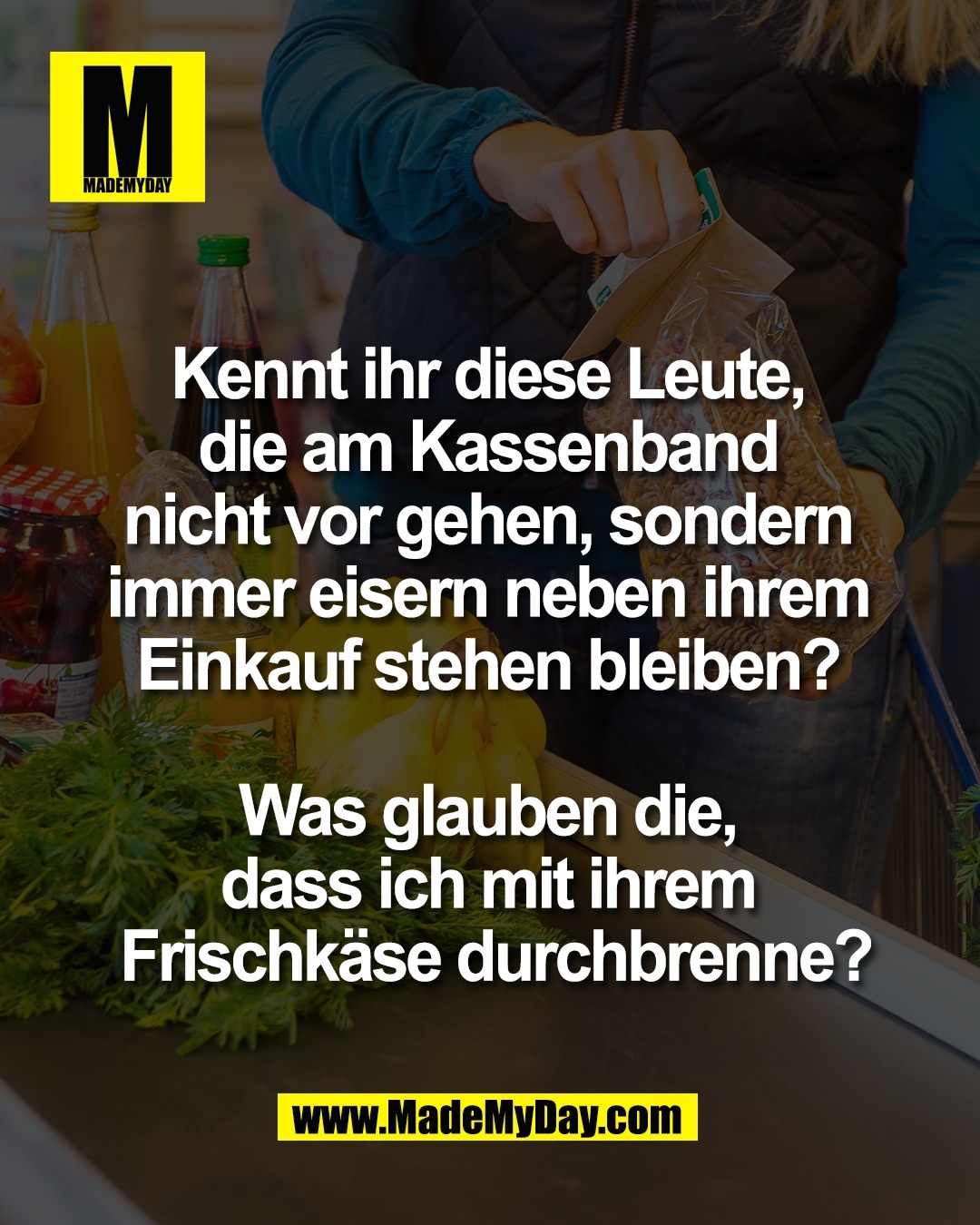 Kennt ihr diese Leute, <br />
die am Kassenband <br />
nicht vor gehen, sondern <br />
immer eisern neben ihrem <br />
Einkauf stehen bleiben? <br />
<br />
Was glauben die, <br />
dass ich mit ihrem <br />
Frischk&auml;se durchbrenne?
