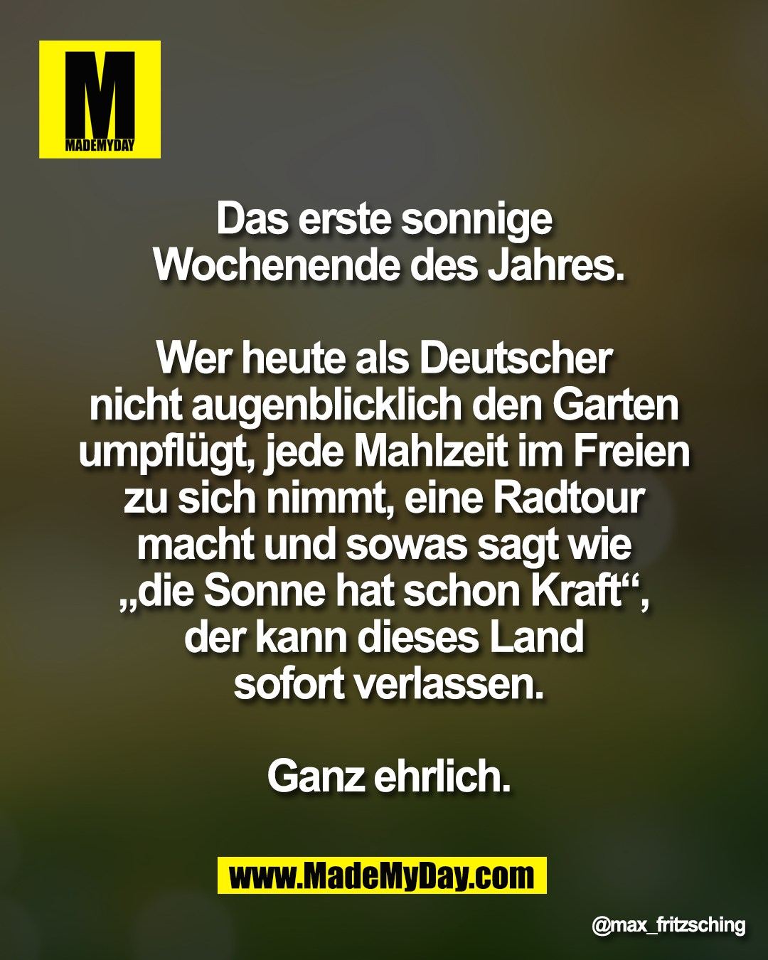 Das erste sonnige <br />
Wochenende des Jahres.<br />
<br />
Wer heute als Deutscher <br />
nicht augenblicklich den Garten <br />
umpfl&uuml;gt, jede Mahlzeit im Freien <br />
zu sich nimmt, eine Radtour <br />
macht und sowas sagt wie <br />
&bdquo;die Sonne hat schon Kraft&ldquo;, <br />
der kann dieses Land <br />
sofort verlassen.<br />
<br />
Ganz ehrlich.