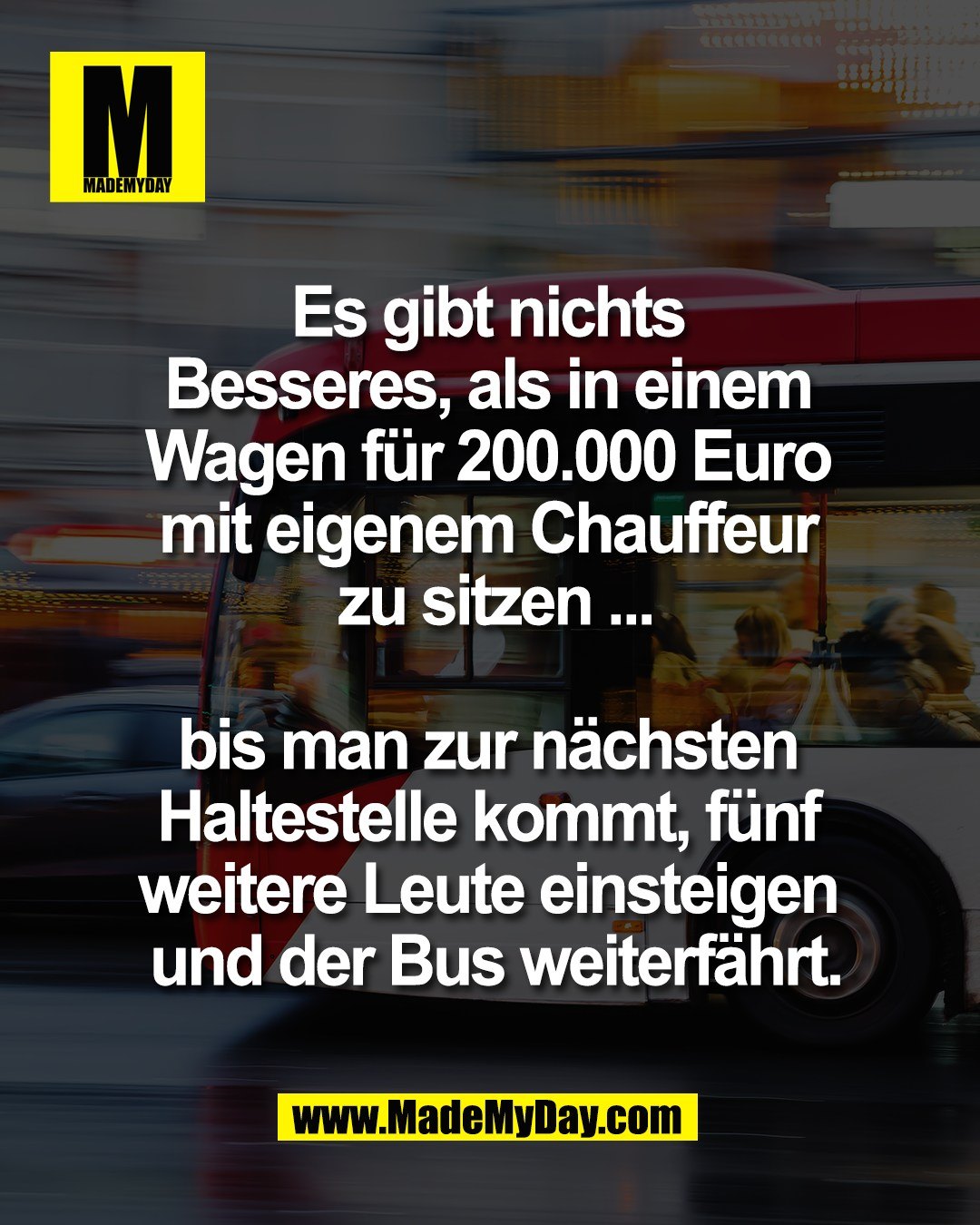 Es gibt nichts <br />
Besseres, als in einem <br />
Wagen f&uuml;r 200.000 Euro <br />
mit eigenem Chauffeur <br />
zu sitzen ...<br />
<br />
bis man zur n&auml;chsten <br />
Haltestelle kommt, f&uuml;nf <br />
weitere Leute einsteigen <br />
und der Bus weiterf&auml;hrt.