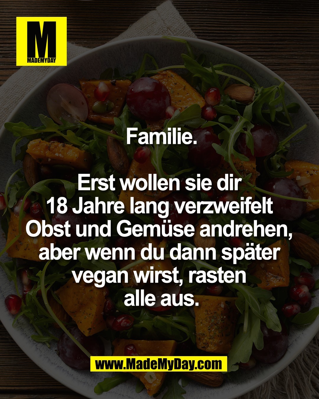 Familie.<br />
<br />
Erst wollen sie dir <br />
18 Jahre lang verzweifelt <br />
Obst und Gem&uuml;se andrehen, <br />
aber wenn du dann sp&auml;ter <br />
vegan wirst, rasten <br />
alle aus.