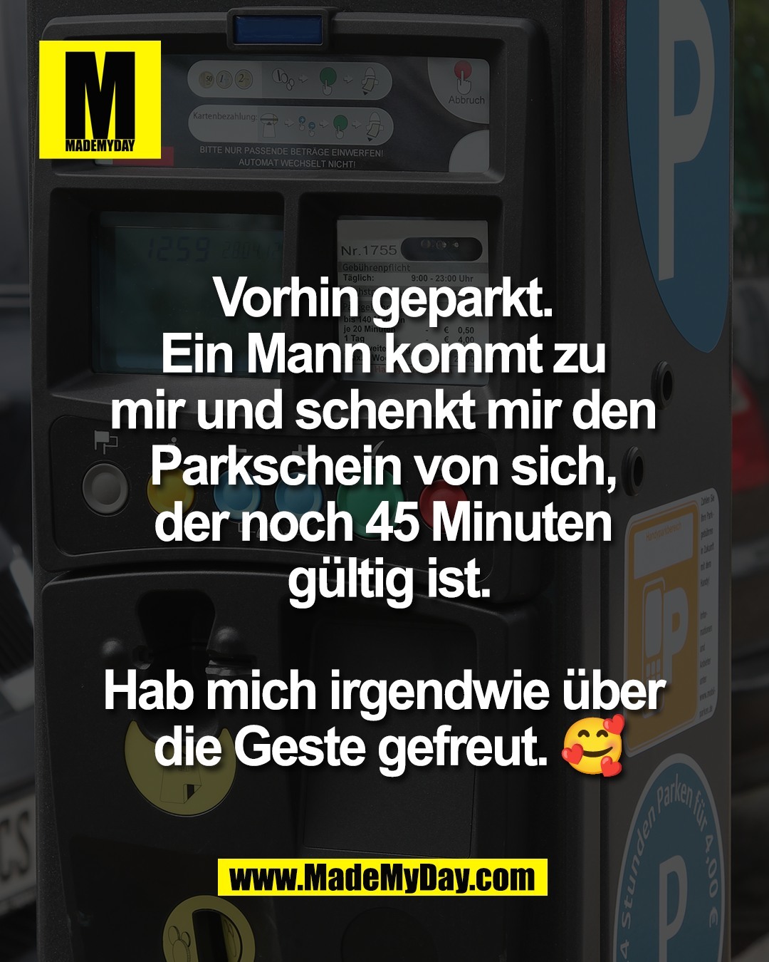 Vorhin geparkt. <br />
Ein Mann kommt zu <br />
mir und schenkt mir den <br />
Parkschein von sich, <br />
der noch 45 Minuten <br />
g&uuml;ltig ist.<br />
<br />
Hab mich irgendwie &uuml;ber <br />
die Geste gefreut. 🥰