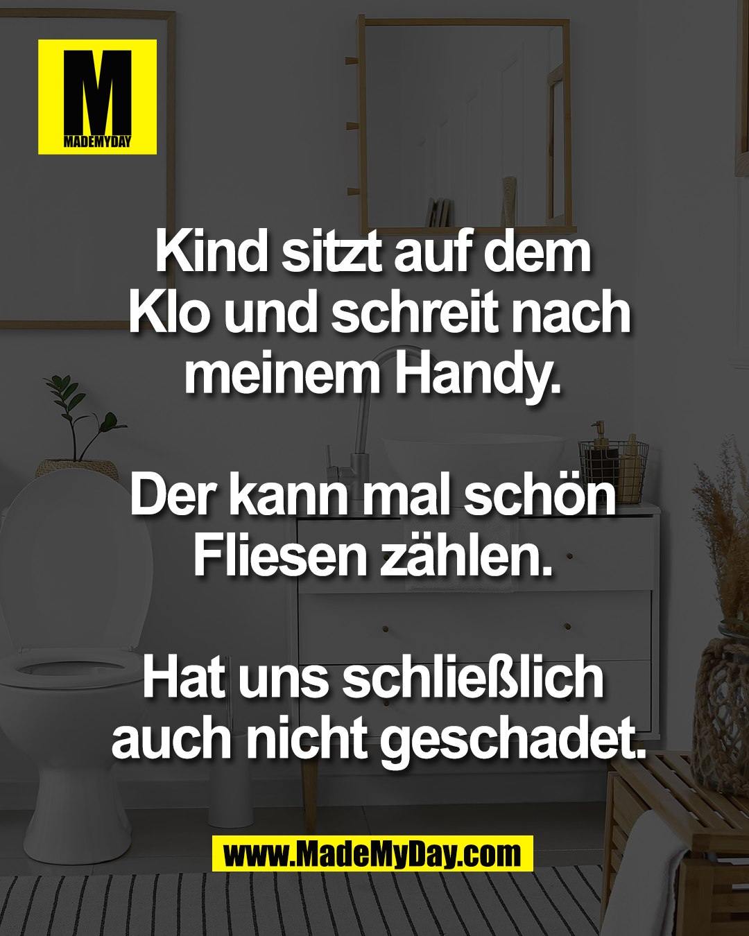 Kind sitzt auf dem <br />
Klo und schreit nach<br />
meinem Handy. <br />
<br />
Der kann mal sch&ouml;n <br />
Fliesen z&auml;hlen. <br />
<br />
Hat uns schlie&szlig;lich <br />
auch nicht geschadet.