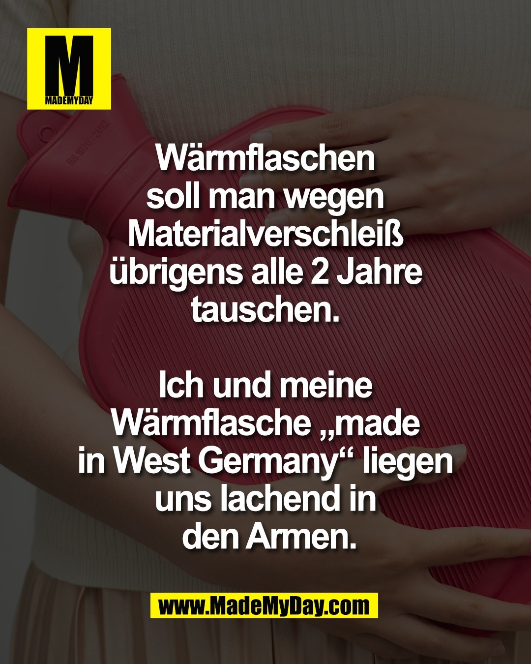 W&auml;rmflaschen <br />
soll man wegen <br />
Materialverschlei&szlig; <br />
&uuml;brigens alle 2 Jahre <br />
tauschen. <br />
<br />
Ich und meine <br />
W&auml;rmflasche &bdquo;made <br />
in West Germany&ldquo; liegen <br />
uns lachend in <br />
den Armen.