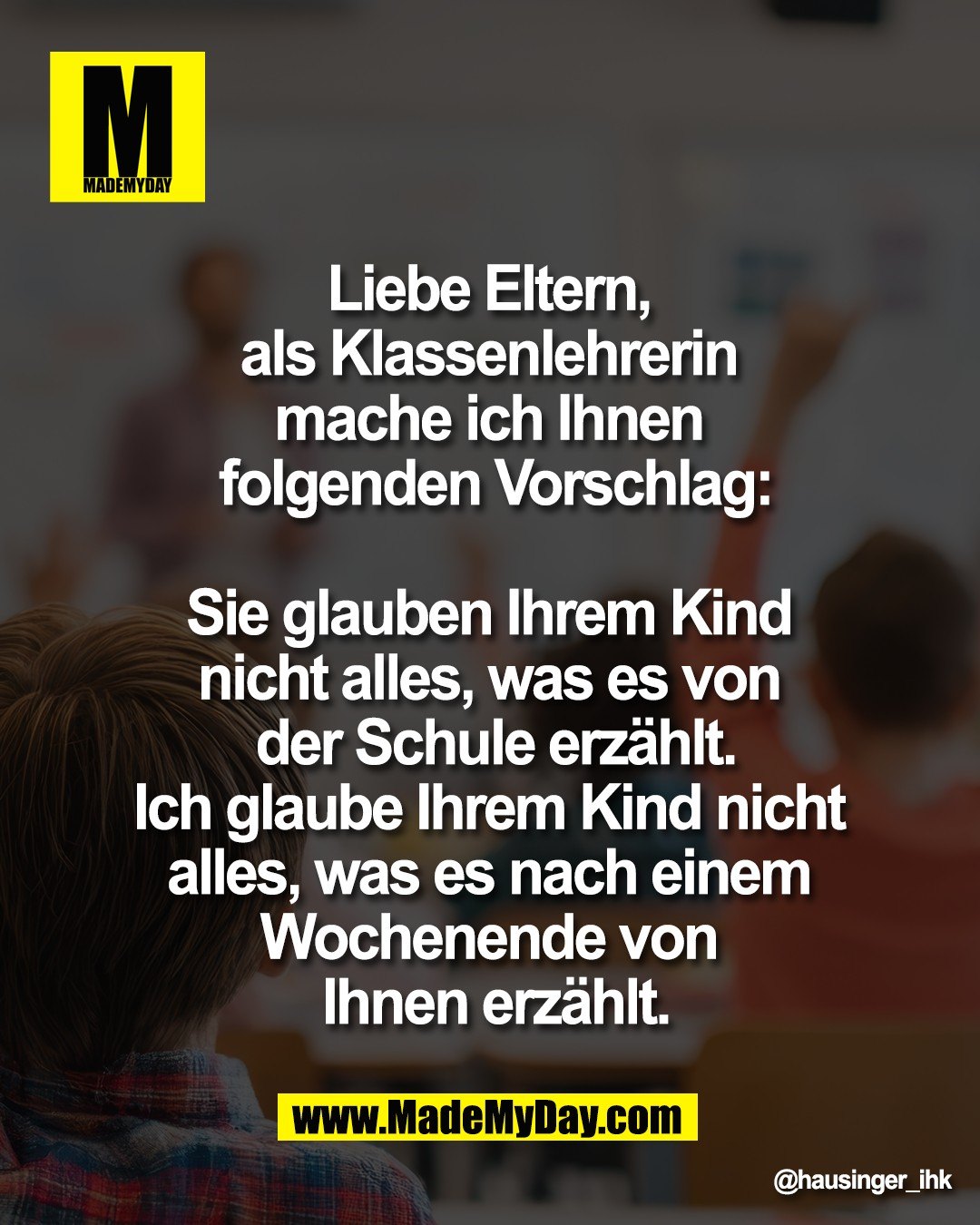 Liebe Eltern, <br />
als Klassenlehrerin <br />
mache ich Ihnen <br />
folgenden Vorschlag:<br />
<br />
Sie glauben Ihrem Kind <br />
nicht alles, was es von <br />
der Schule erz&auml;hlt.<br />
Ich glaube Ihrem Kind nicht <br />
alles, was es nach einem <br />
Wochenende von <br />
Ihnen erz&auml;hlt.