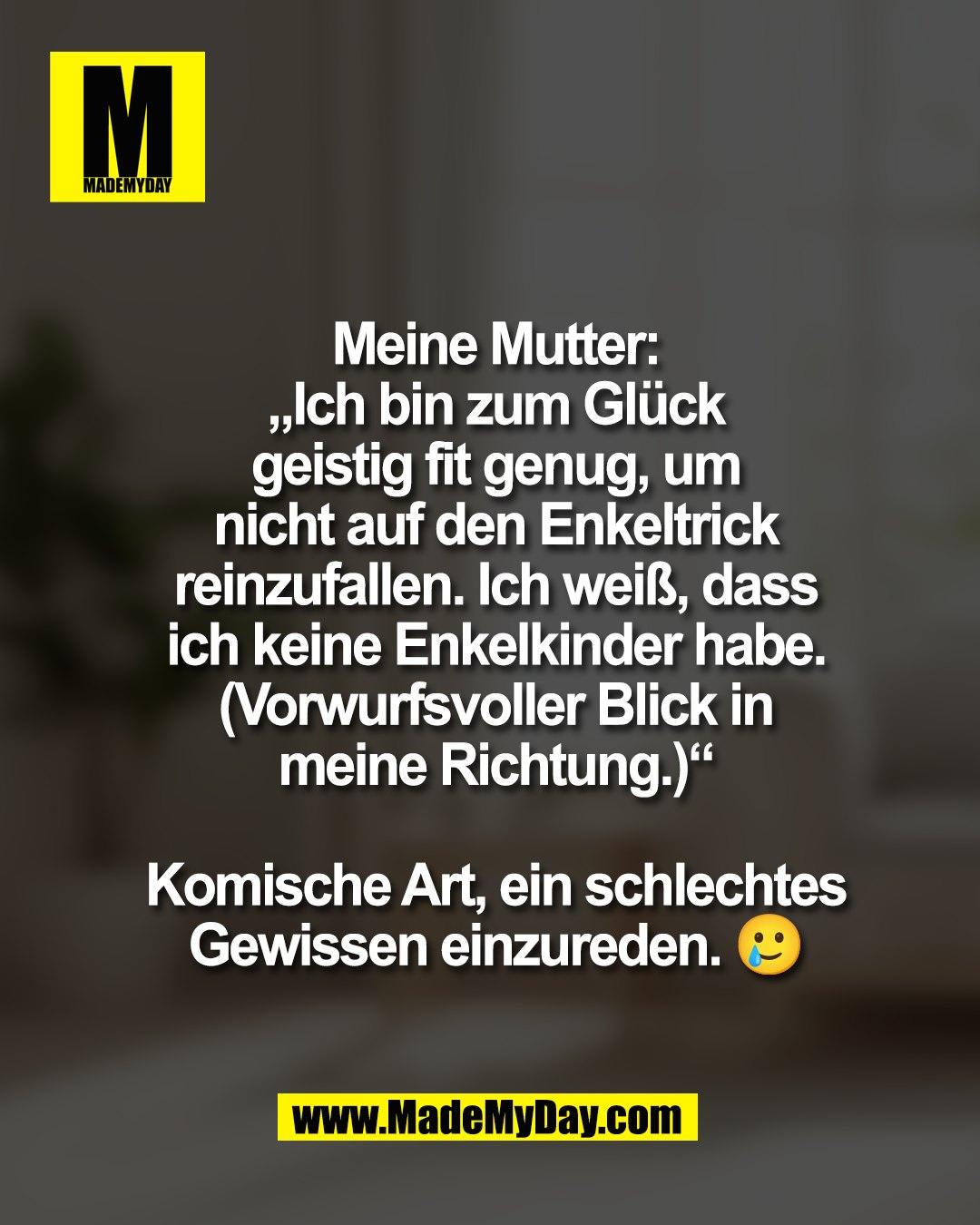 Meine Mutter:<br />
&bdquo;Ich bin zum Gl&uuml;ck<br />
geistig fit genug, um<br />
nicht auf den Enkeltrick<br />
reinzufallen. Ich wei&szlig;, dass<br />
ich keine Enkelkinder habe.&ldquo;<br />
(Vorwurfsvoller Blick in<br />
meine Richtung.)<br />
<br />
Komische Art, ein schlechtes<br />
Gewissen einzureden. 🥲
