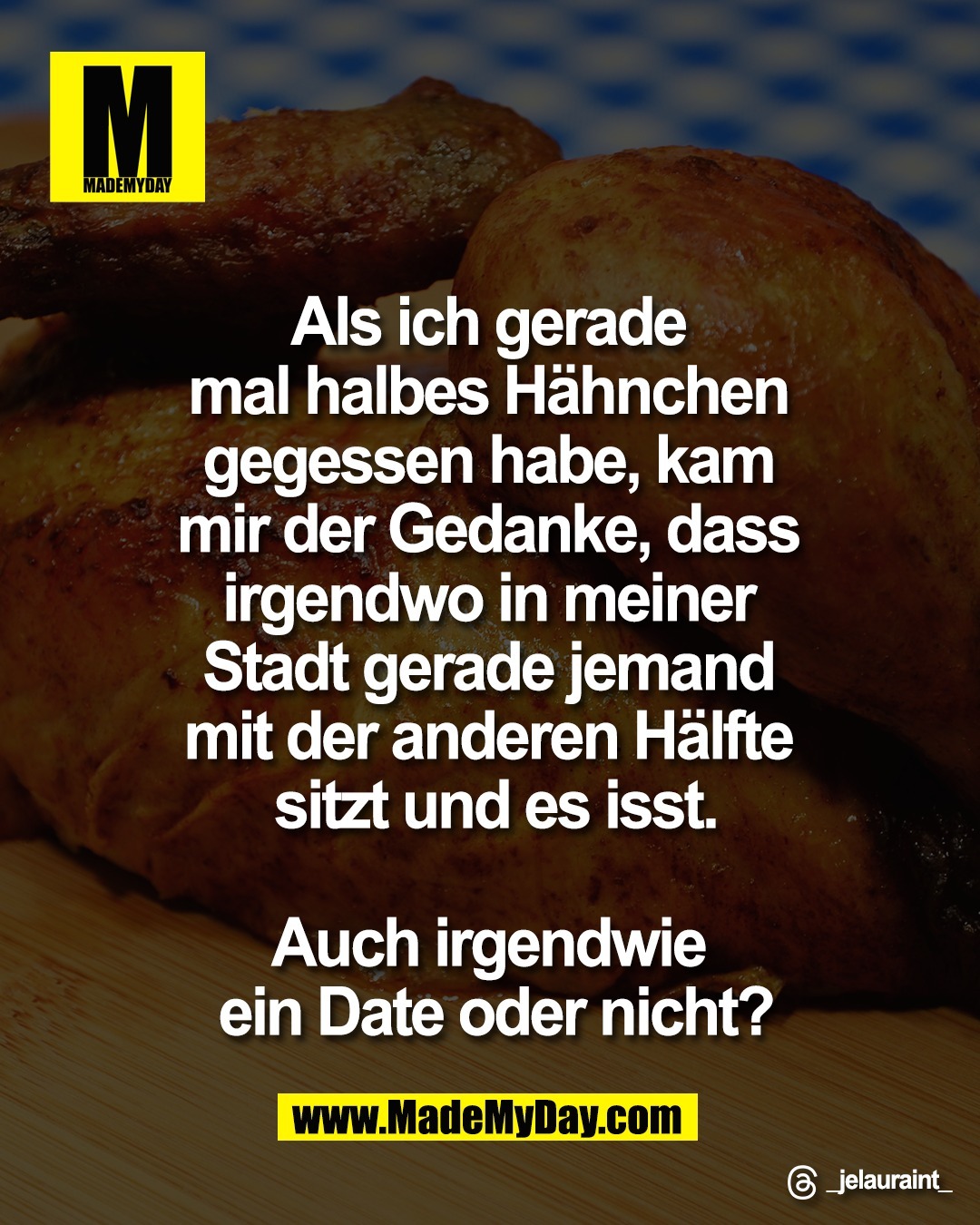 Als ich gerade <br />
mal halbes H&auml;hnchen <br />
gegessen habe, kam <br />
mir der Gedanke, dass <br />
irgendwo in meiner <br />
Stadt gerade jemand <br />
mit der anderen H&auml;lfte <br />
sitzt und es isst.<br />
<br />
Auch irgendwie <br />
ein Date oder nicht?<br />
<br />
Threads: _jelauraint_