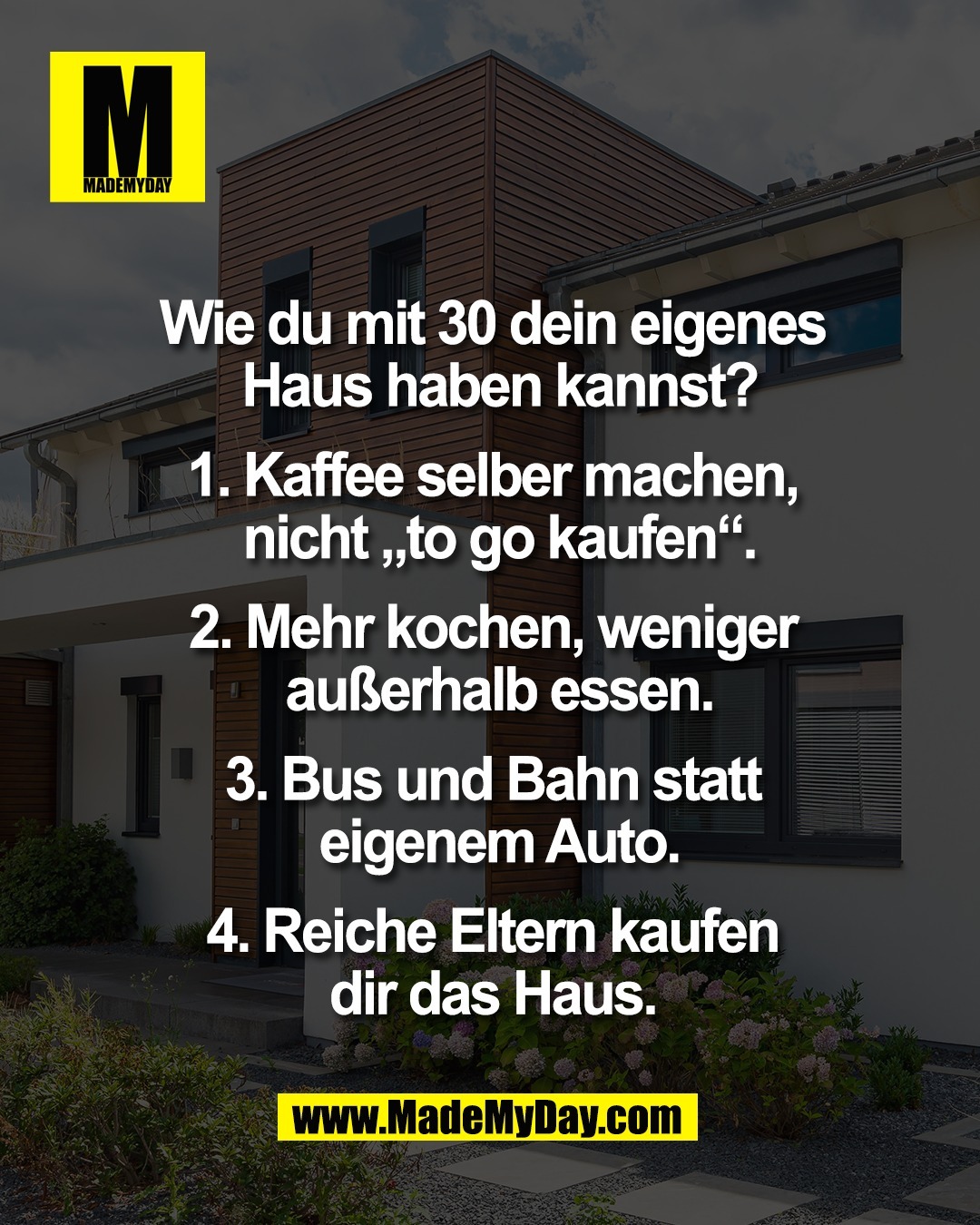 Wie du mit 30 dein eigenes <br />
Haus haben kannst?<br />
<br />
1. Kaffee selber machen, <br />
nicht &bdquo;to go kaufen&ldquo;.<br />
<br />
2. Mehr kochen, weniger <br />
au&szlig;erhalb essen.<br />
<br />
3. Bus und Bahn statt <br />
eigenem Auto.<br />
<br />
4. Reiche Eltern kaufen <br />
dir das Haus. 