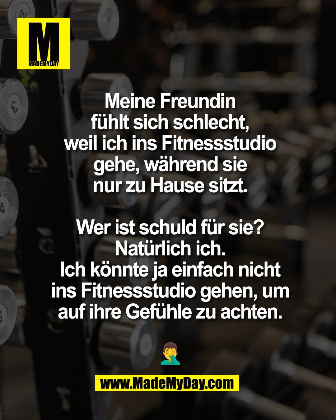 Meine Freundin<br />
f&uuml;hlt sich schlecht,<br />
weil ich ins Fitnessstudio<br />
gehe, w&auml;hrend sie<br />
nur zu Hause sitzt.<br />
<br />
Wer ist schuld f&uuml;r sie?<br />
Nat&uuml;rlich ich.<br />
Ich k&ouml;nnte ja einfach nicht<br />
ins Fitnessstudio gehen, um<br />
auf ihre Gef&uuml;hle zu achten.<br />
<br />
🤦&zwj;♂️