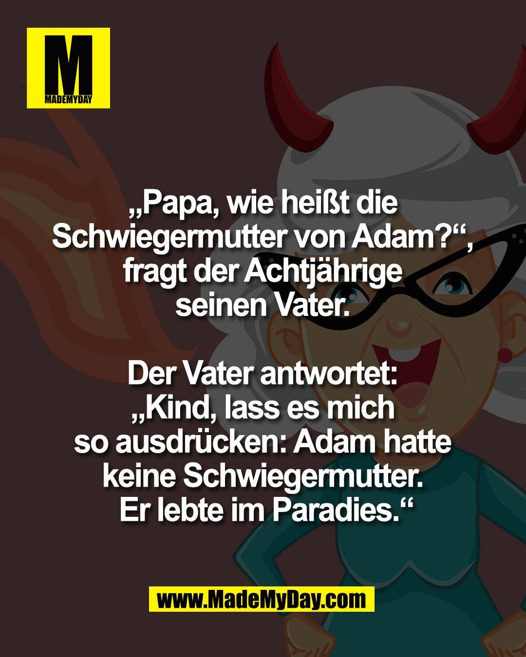 &bdquo;Papa, wie hei&szlig;t die <br />
Schwiegermutter von Adam?&ldquo;, <br />
fragt der Achtj&auml;hrige <br />
seinen Vater. <br />
<br />
Der Vater antwortet: <br />
&bdquo;Kind, lass es mich <br />
so ausdr&uuml;cken: Adam hatte <br />
keine Schwiegermutter. <br />
Er lebte im Paradies.&ldquo;