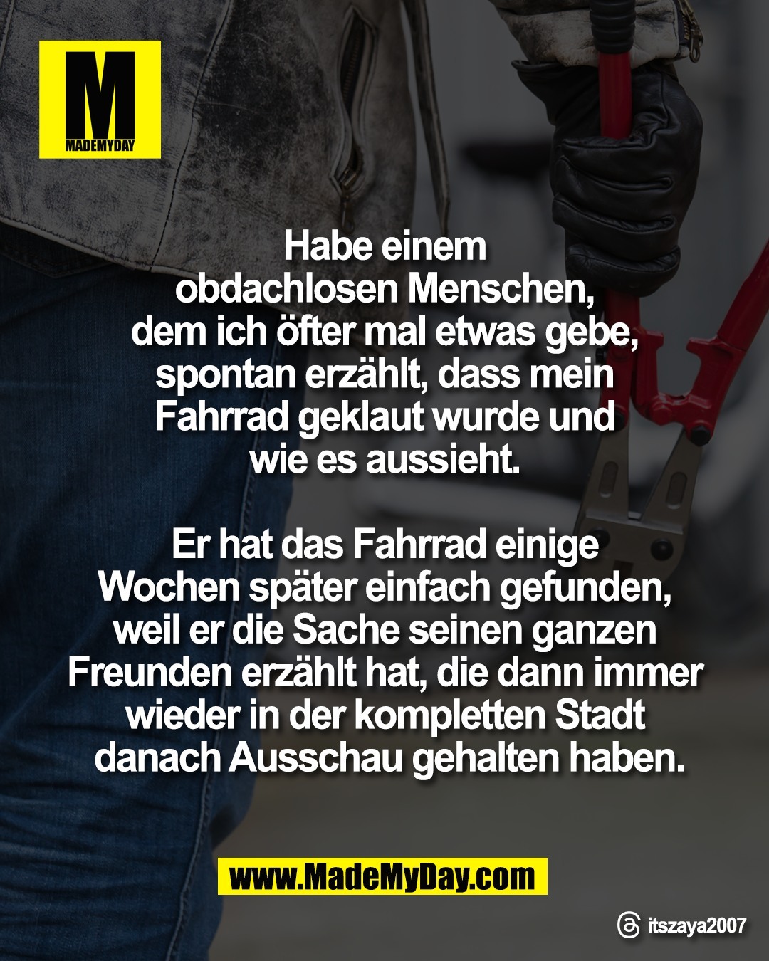 "Habe einem <br />
obdachlosen Menschen, <br />
dem ich &ouml;fter mal etwas gebe, <br />
spontan erz&auml;hlt, dass mein <br />
Fahrrad geklaut wurde und <br />
wie es aussieht. <br />
<br />
Er hat das Fahrrad einige <br />
Wochen sp&auml;ter einfach gefunden, <br />
weil er die Sache seinen ganzen <br />
Freunden erz&auml;hlt hat, die dann immer <br />
wieder in der kompletten Stadt <br />
danach Ausschau gehalten haben."<br />
<br />
Threads: itszaya2007