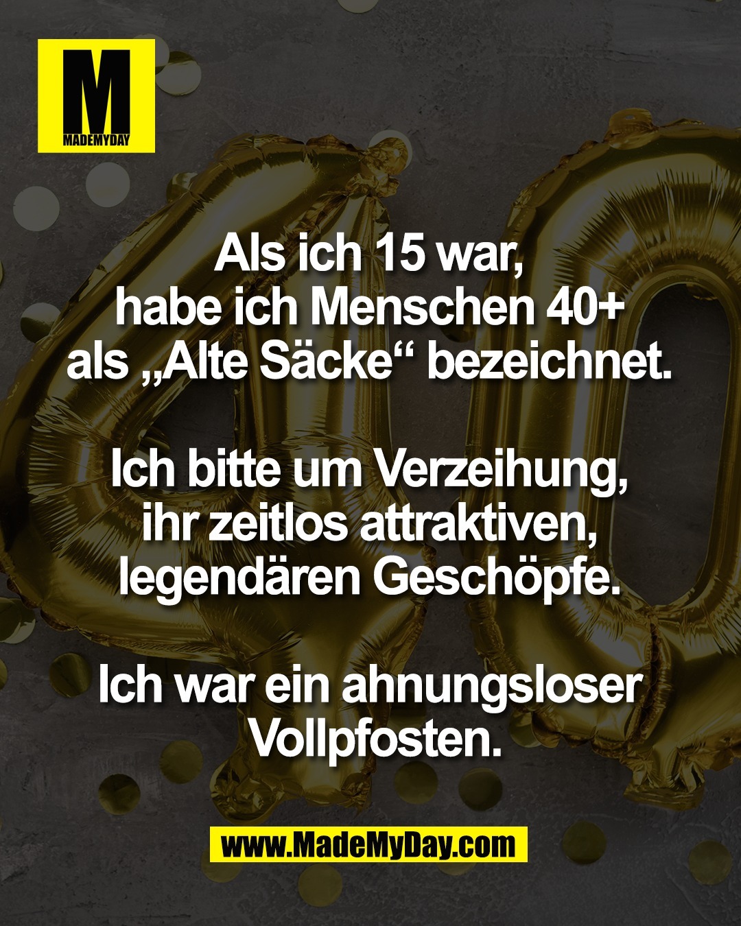 Als ich 15 war, <br />
habe ich Menschen 40+ <br />
als &bdquo;Alte S&auml;cke&ldquo; bezeichnet. <br />
<br />
Ich bitte um Verzeihung, <br />
ihr zeitlos attraktiven, <br />
legend&auml;ren Gesch&ouml;pfe. <br />
<br />
Ich war ein ahnungsloser <br />
Vollpfosten.