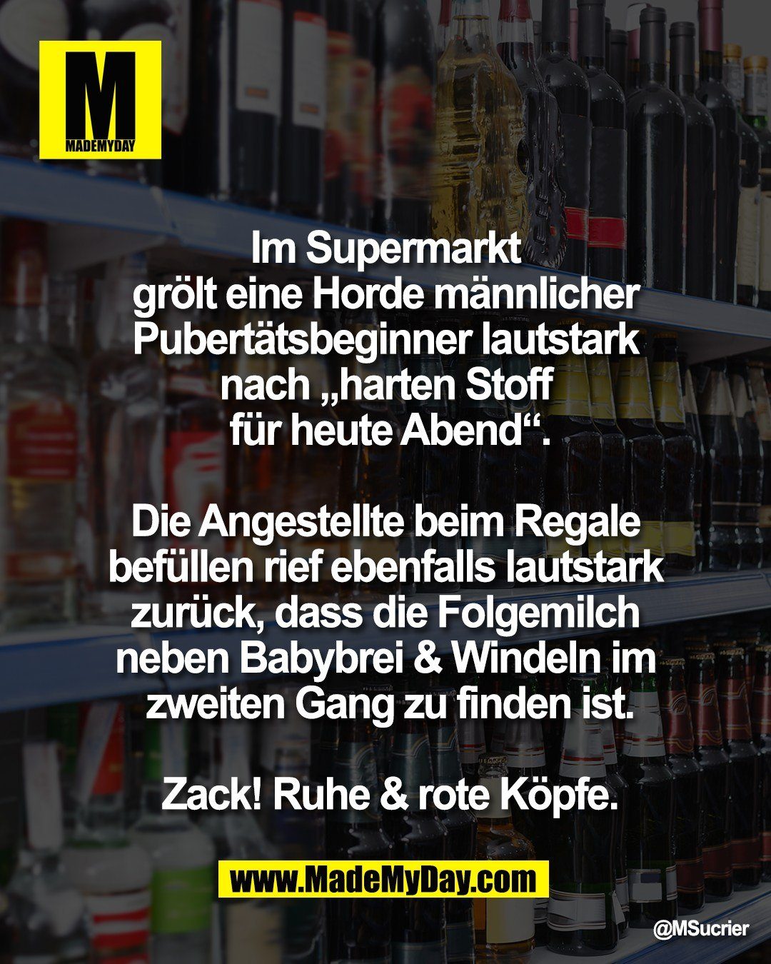Im Supermarkt <br />
gr&ouml;lt eine Horde m&auml;nnlicher <br />
Pubert&auml;tsbeginner lautstark <br />
nach &bdquo;harten Stoff <br />
f&uuml;r heute Abend&ldquo;.<br />
<br />
Die Angestellte beim Regale <br />
bef&uuml;llen rief ebenfalls lautstark <br />
zur&uuml;ck, dass die Folgemilch <br />
neben Babybrei & Windeln im <br />
zweiten Gang zu finden ist.<br />
<br />
Zack! Ruhe & rote K&ouml;pfe.