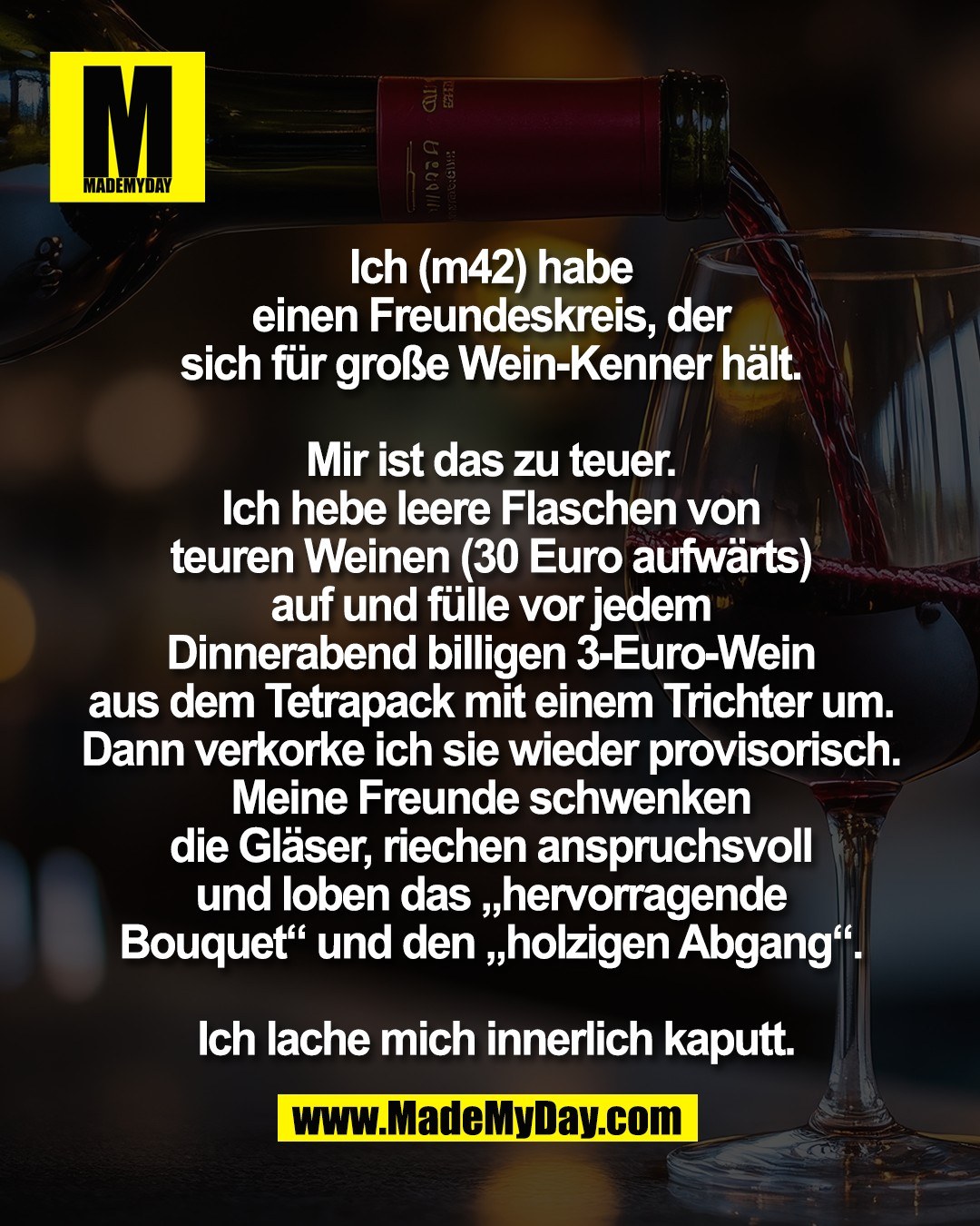 Ich (m42) habe <br />
einen Freundeskreis, der <br />
sich f&uuml;r gro&szlig;e Wein-Kenner h&auml;lt. <br />
<br />
Mir ist das zu teuer. <br />
Ich hebe leere Flaschen von <br />
teuren Weinen (30 Euro aufw&auml;rts) <br />
auf und f&uuml;lle vor jedem <br />
Dinnerabend billigen 3-Euro-Wein <br />
aus dem Tetrapack mit einem Trichter um. <br />
Dann verkorke ich sie wieder provisorisch. <br />
Meine Freunde schwenken <br />
die Gl&auml;ser, riechen anspruchsvoll <br />
und loben das &bdquo;hervorragende <br />
Bouquet&ldquo; und den &bdquo;holzigen Abgang&ldquo;. <br />
<br />
Ich lache mich innerlich kaputt.
