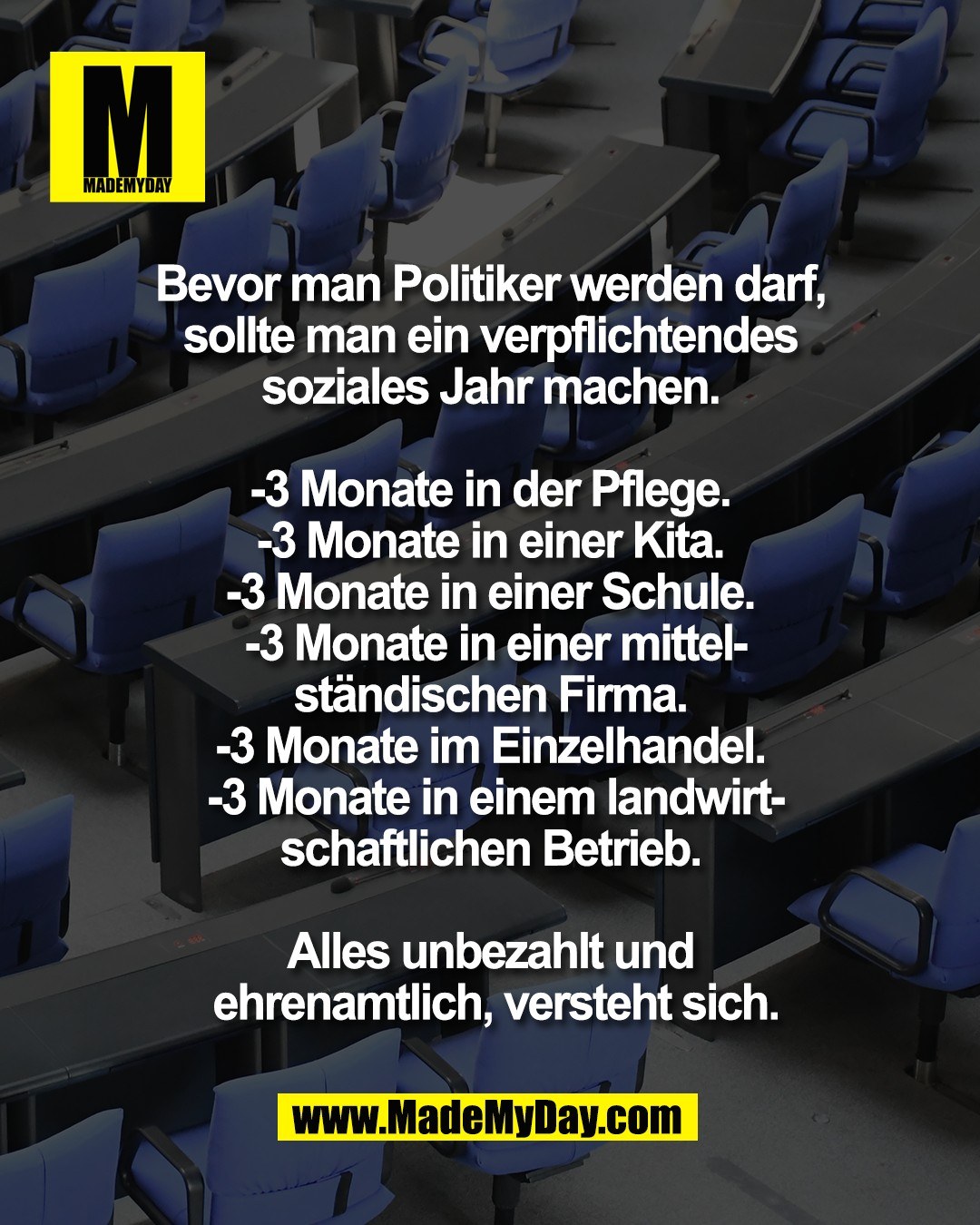 Bevor man Politiker werden darf, <br />
sollte man ein verpflichtendes <br />
soziales Jahr machen. <br />
<br />
-3 Monate in der Pflege. <br />
-3 Monate in einer Kita. <br />
-3 Monate in einer Schule. <br />
-3 Monate in einer mittel-<br />
st&auml;ndischen Firma. <br />
-3 Monate im Einzelhandel. <br />
-3 Monate in einem landwirt-<br />
schaftlichen Betrieb. <br />
<br />
Alles unbezahlt und <br />
ehrenamtlich, versteht sich.