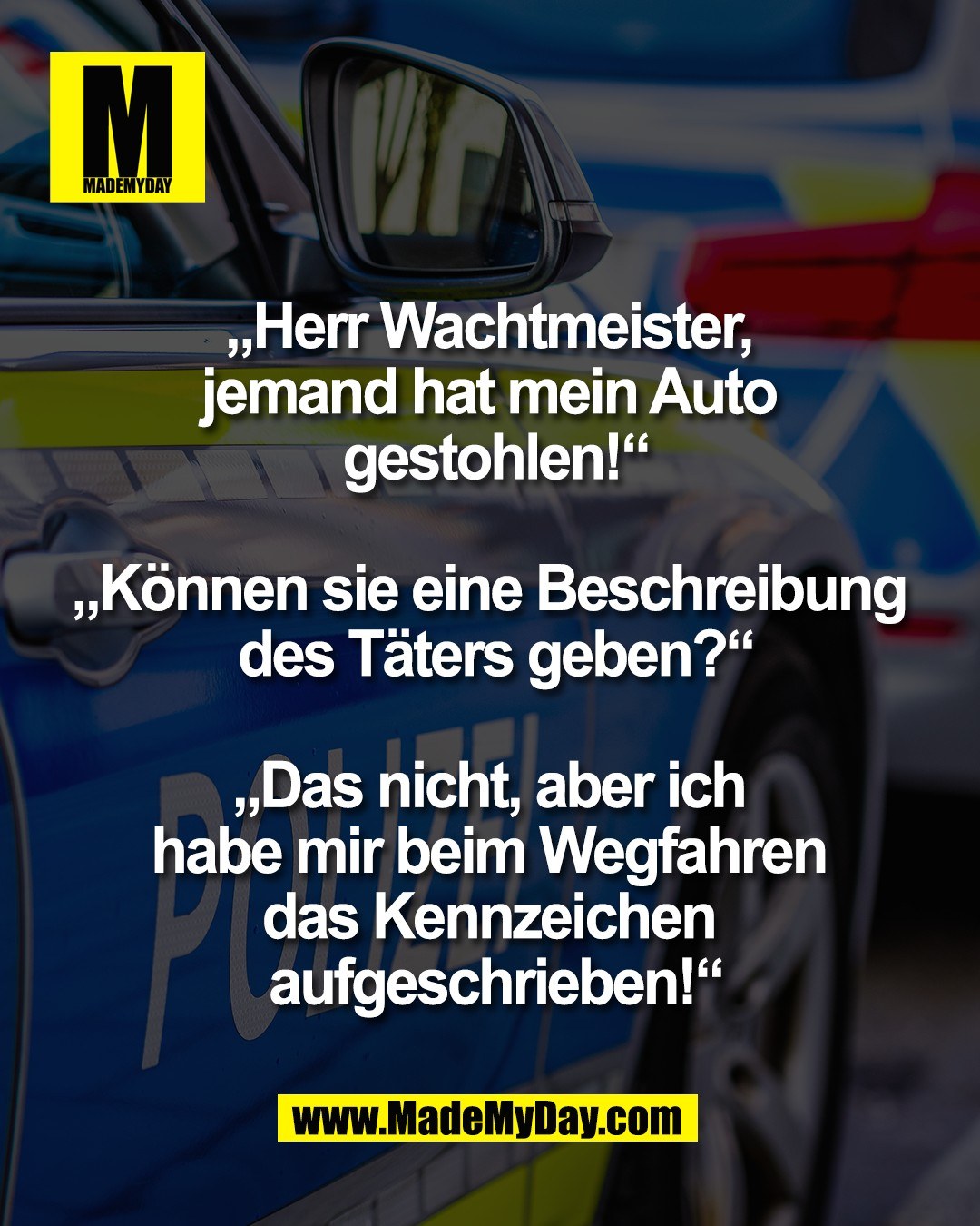 &bdquo;Herr Wachtmeister, <br />
jemand hat mein Auto <br />
gestohlen!&ldquo;<br />
<br />
&bdquo;K&ouml;nnen sie eine Beschreibung <br />
des T&auml;ters geben?&ldquo;<br />
<br />
&bdquo;Das nicht, aber ich <br />
habe mir beim Wegfahren <br />
das Kennzeichen <br />
aufgeschrieben!&ldquo;