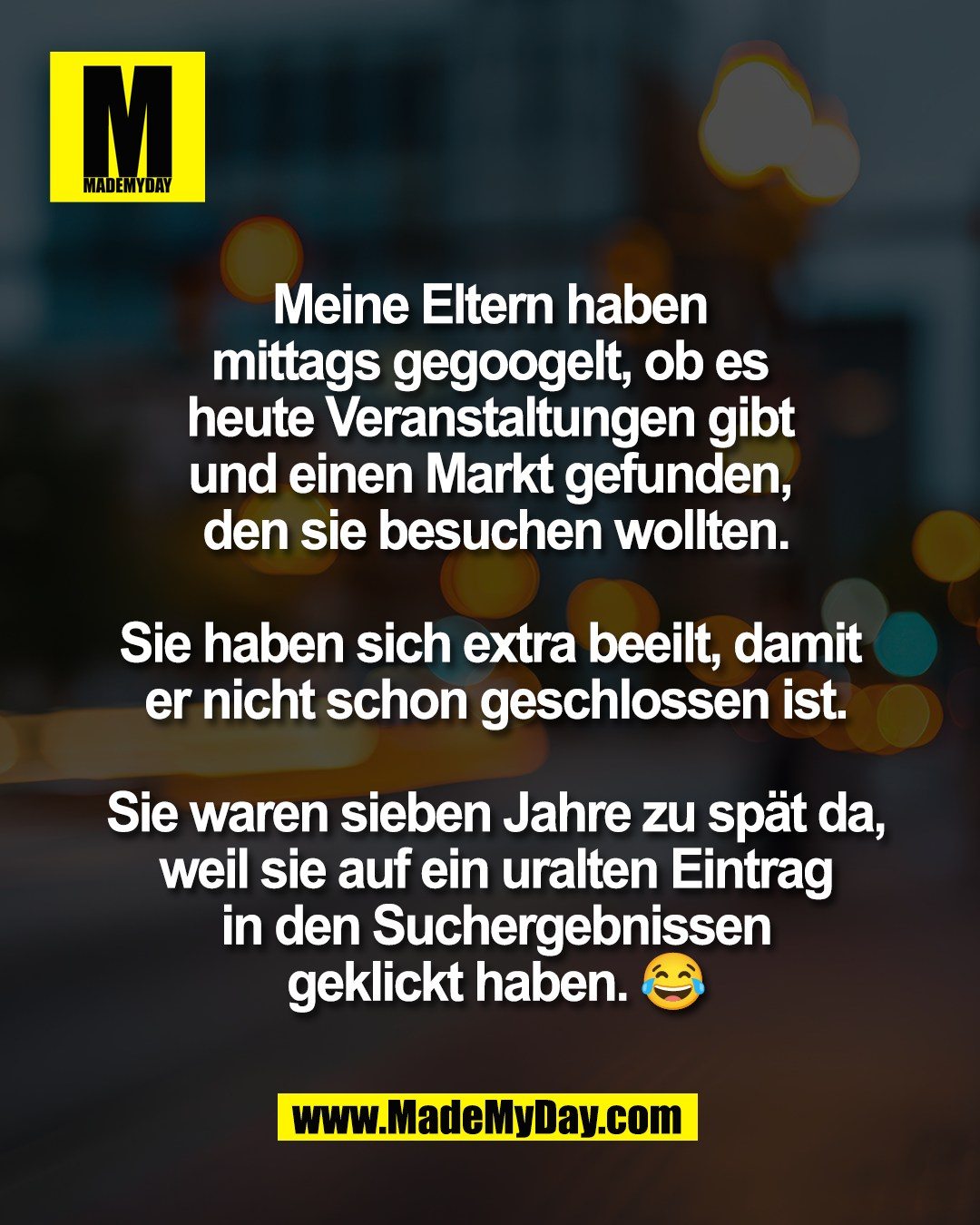 Meine Eltern haben <br />
mittags gegoogelt, ob es <br />
heute Veranstaltungen gibt <br />
und einen Markt gefunden, <br />
den sie besuchen wollten.<br />
<br />
Sie haben sich extra beeilt, damit <br />
er nicht schon geschlossen ist.<br />
<br />
Sie waren sieben Jahre zu sp&auml;t da,<br />
weil sie auf ein uralten Eintrag<br />
in den Suchergebnissen<br />
geklickt haben. 😂