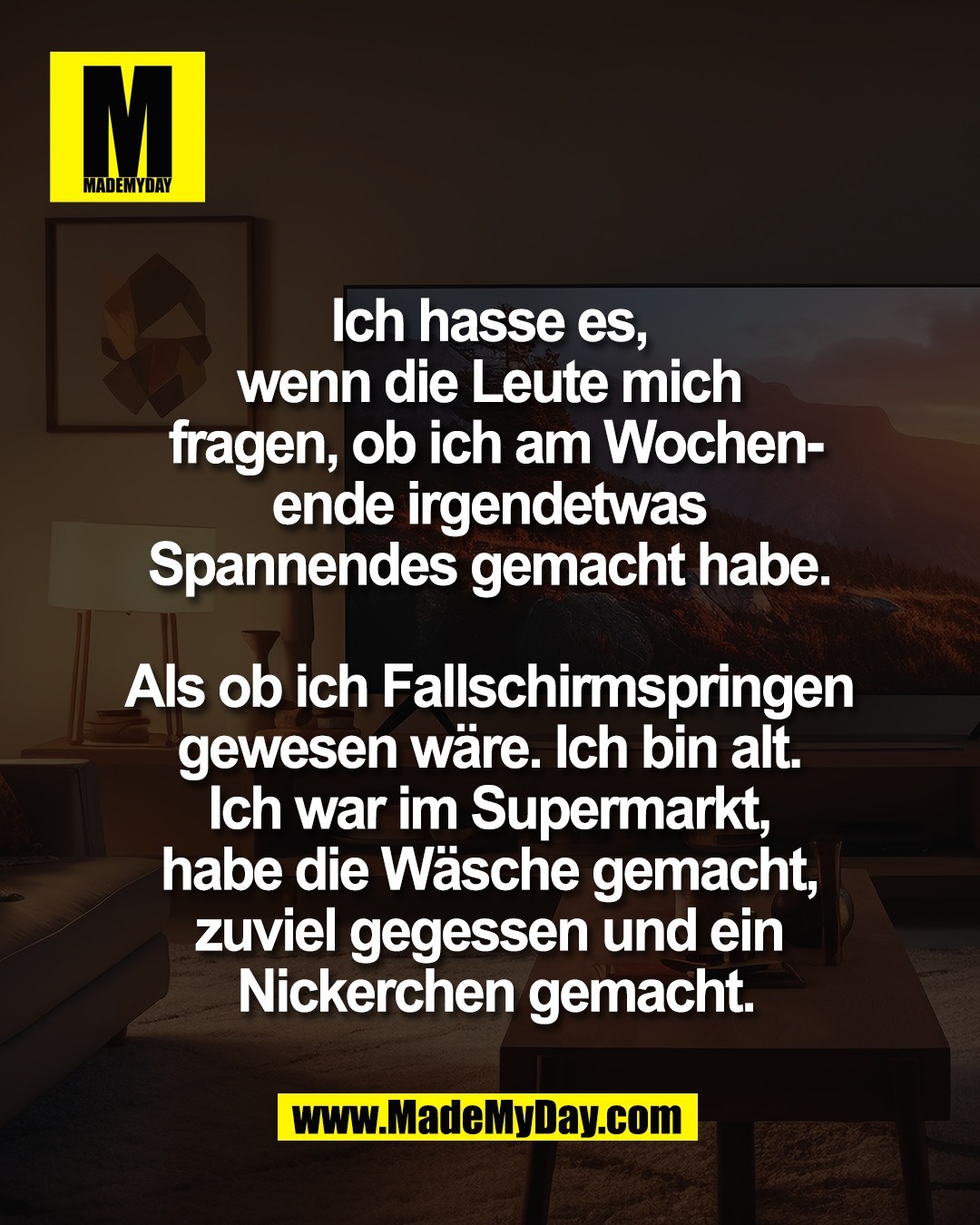 Ich hasse es, <br />
wenn die Leute mich <br />
fragen, ob ich am Wochen-<br />
ende irgendetwas <br />
Spannendes gemacht habe. <br />
<br />
Als ob ich Fallschirmspringen <br />
gewesen w&auml;re. Ich bin alt. <br />
Ich war im Supermarkt, <br />
habe die W&auml;sche gemacht, <br />
zuviel gegessen und ein <br />
Nickerchen gemacht.