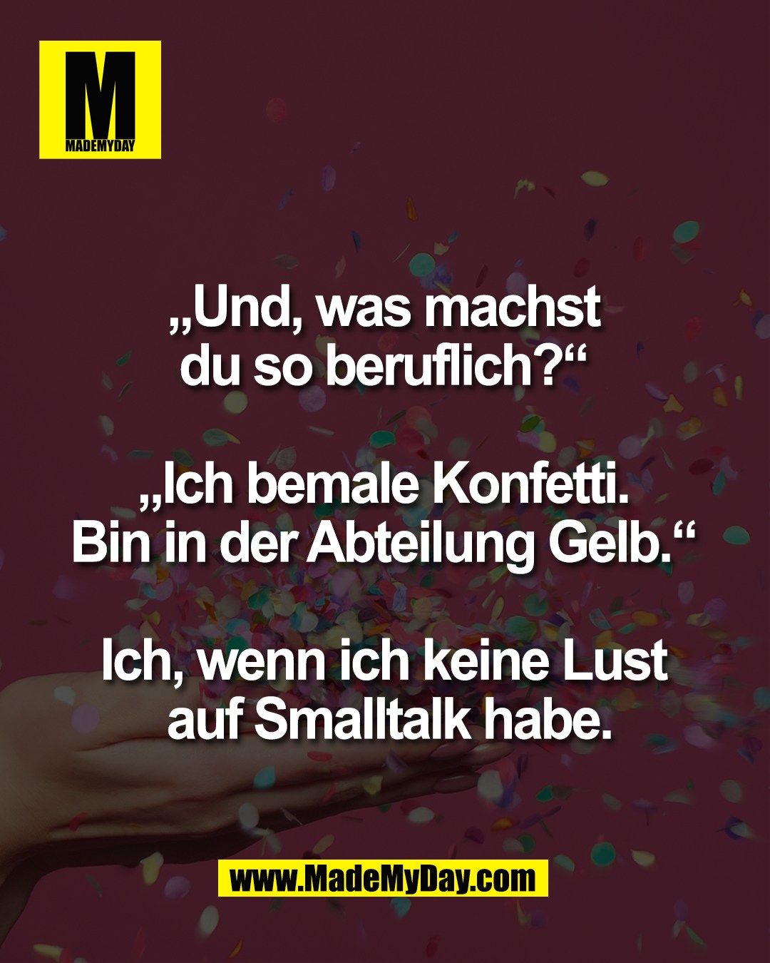 &bdquo;Und, was machst <br />
du so beruflich?&ldquo; <br />
<br />
&bdquo;Ich bemale Konfetti. <br />
Bin in der Abteilung Gelb.&ldquo; <br />
<br />
Ich, wenn ich keine Lust <br />
auf Smalltalk habe.