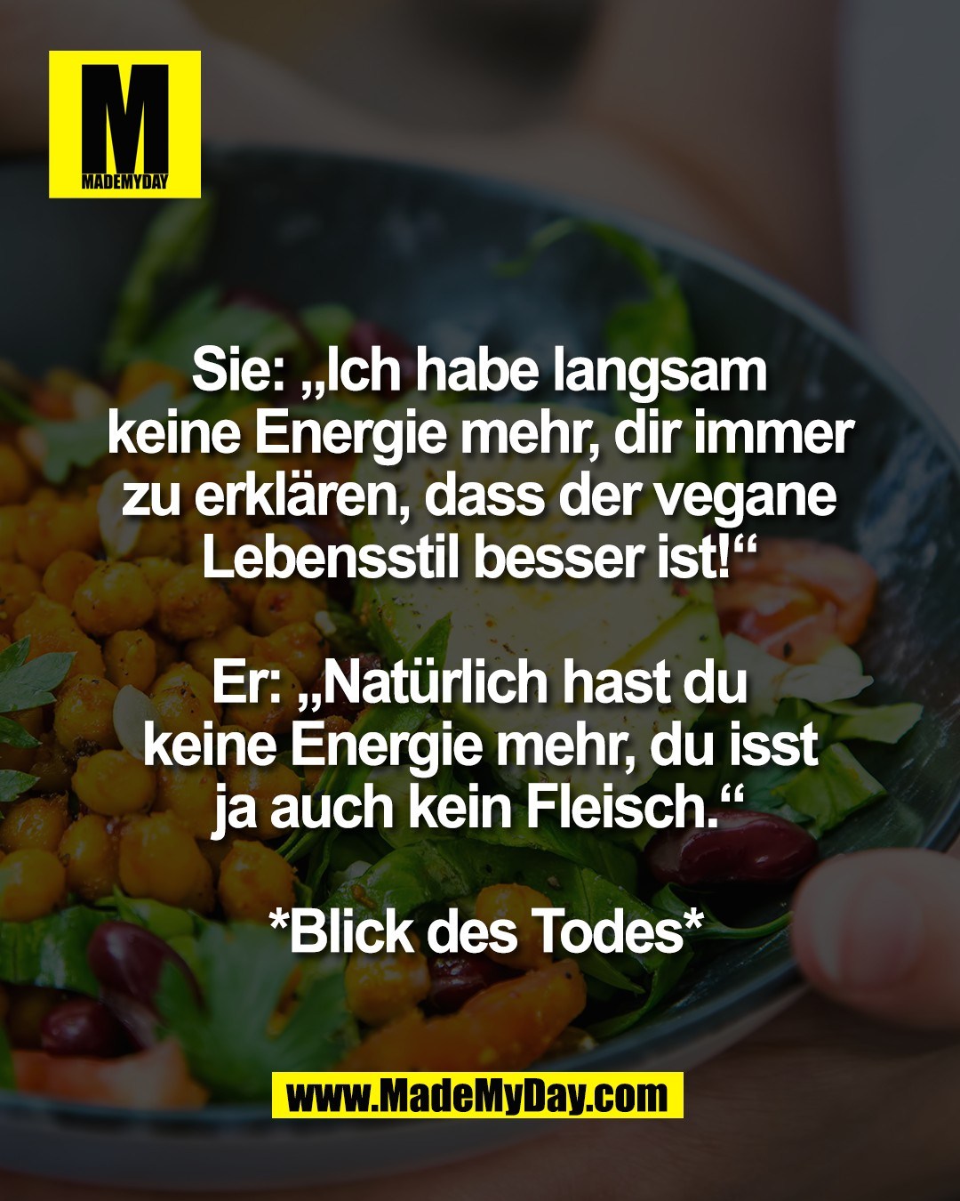 Sie: &bdquo;Ich habe langsam <br />
keine Energie mehr, dir immer <br />
zu erkl&auml;ren, dass der vegane <br />
Lebensstil besser ist!&ldquo; <br />
<br />
Er: &bdquo;Nat&uuml;rlich hast du <br />
keine Energie mehr, du isst <br />
ja auch kein Fleisch.&ldquo; <br />
<br />
*Blick des Todes*