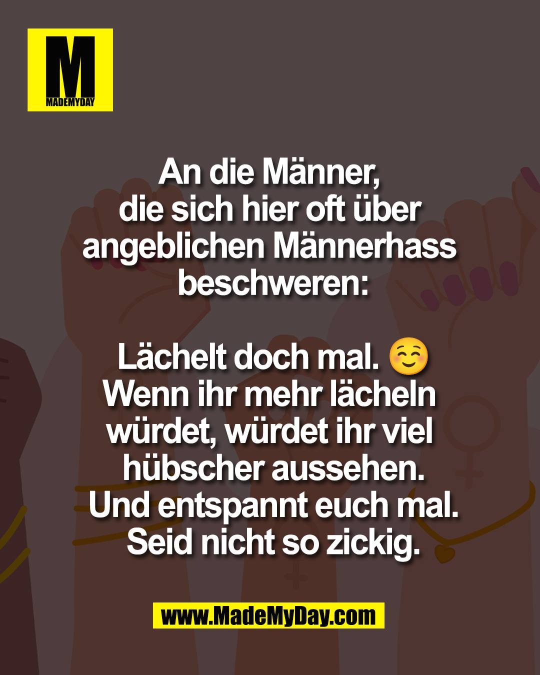 An die M&auml;nner, <br />
die sich hier oft &uuml;ber <br />
angeblichen M&auml;nnerhass <br />
beschweren:<br />
<br />
L&auml;chelt doch mal. ☺️<br />
Wenn ihr mehr l&auml;cheln w&uuml;rdet,<br />
w&uuml;rdet ihr viel h&uuml;bscher aussehen.<br />
Und entspannt euch mal.<br />
Seid nicht so zickig.