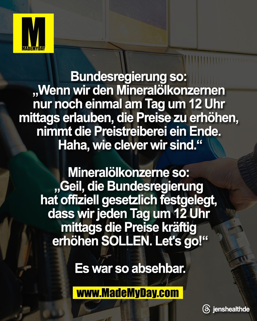 Bundesregierung so: <br />
&bdquo;Wenn wir den Mineral&ouml;lkonzernen <br />
nur noch einmal am Tag um 12 Uhr <br />
mittags erlauben, die Preise zu erh&ouml;hen, <br />
nimmt die Preistreiberei ein Ende. <br />
Haha, wie clever wir sind.&ldquo;<br />
<br />
Mineral&ouml;lkonzerne so: <br />
&bdquo;Geil, die Bundesregierung <br />
hat offiziell gesetzlich festgelegt, <br />
dass wir jeden Tag um 12 Uhr <br />
mittags die Preise kr&auml;ftig <br />
erh&ouml;hen SOLLEN. Let's go!&ldquo;<br />
<br />
Es war so absehbar.<br />
<br />
Threads: jenshealthde