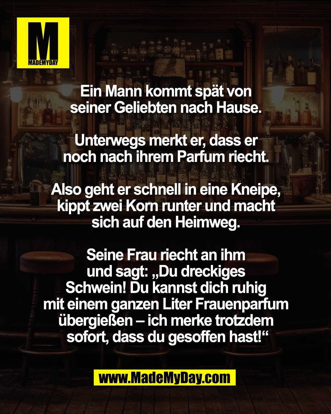 Ein Mann kommt sp&auml;t <br />
von seiner Geliebten nach Hause. <br />
<br />
Unterwegs merkt er, dass er <br />
noch nach ihrem Parfum riecht. <br />
<br />
Also geht er schnell in eine Kneipe, <br />
kippt zwei Korn runter und macht <br />
sich auf den Heimweg. <br />
<br />
Seine Frau riecht an ihm <br />
und sagt: &bdquo;Du dreckiges <br />
Schwein! Du kannst dich ruhig <br />
mit einem ganzen Liter Frauenparfum <br />
&uuml;bergie&szlig;en &ndash; ich merke trotzdem <br />
sofort, dass du gesoffen hast!&ldquo;