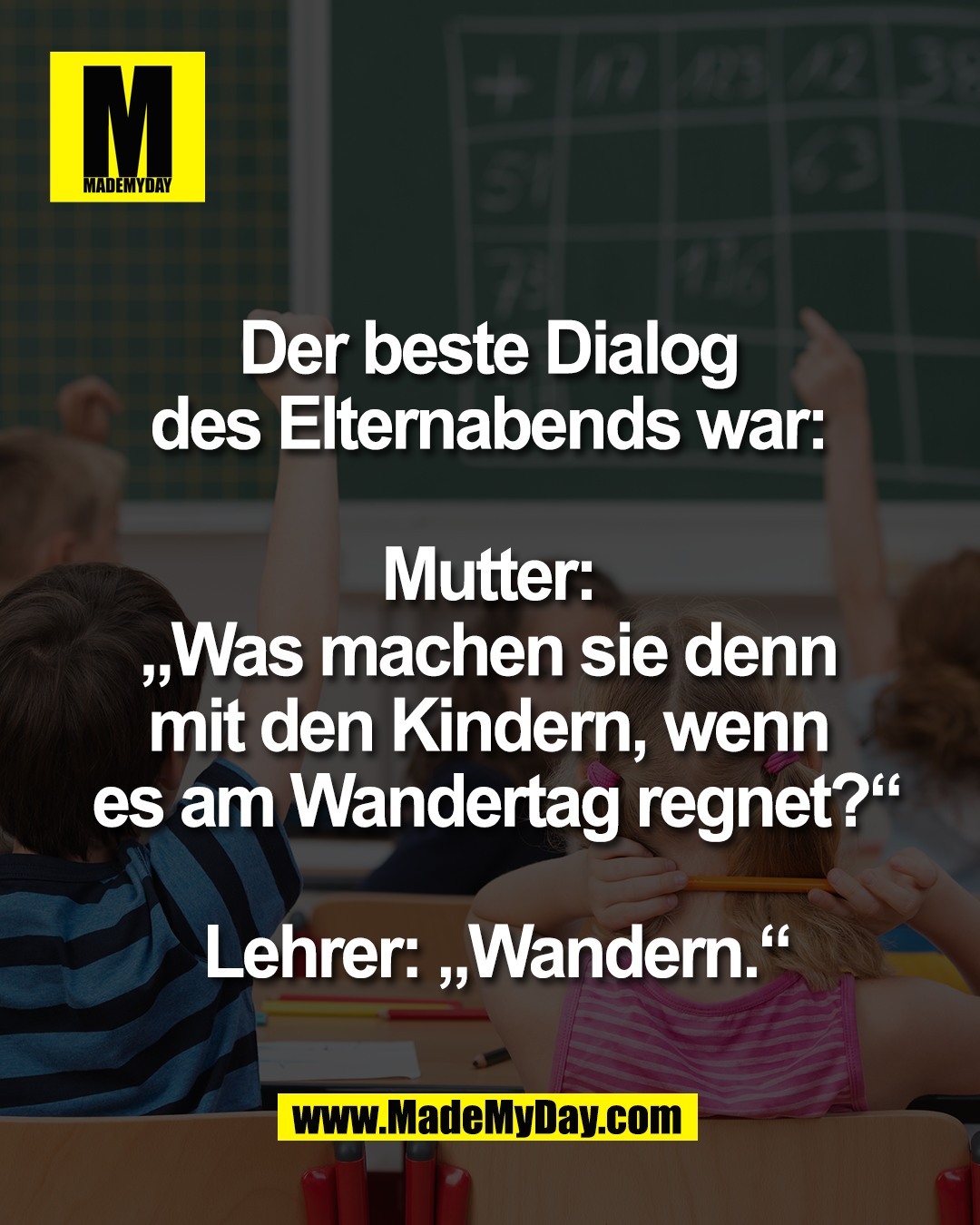 Der beste Dialog <br />
des Elternabends war: <br />
<br />
Mutter: <br />
&bdquo;Was machen sie denn <br />
mit den Kindern, wenn <br />
es am Wandertag regnet?&ldquo;<br />
<br />
Lehrer: &bdquo;Wandern.&ldquo;<br />
