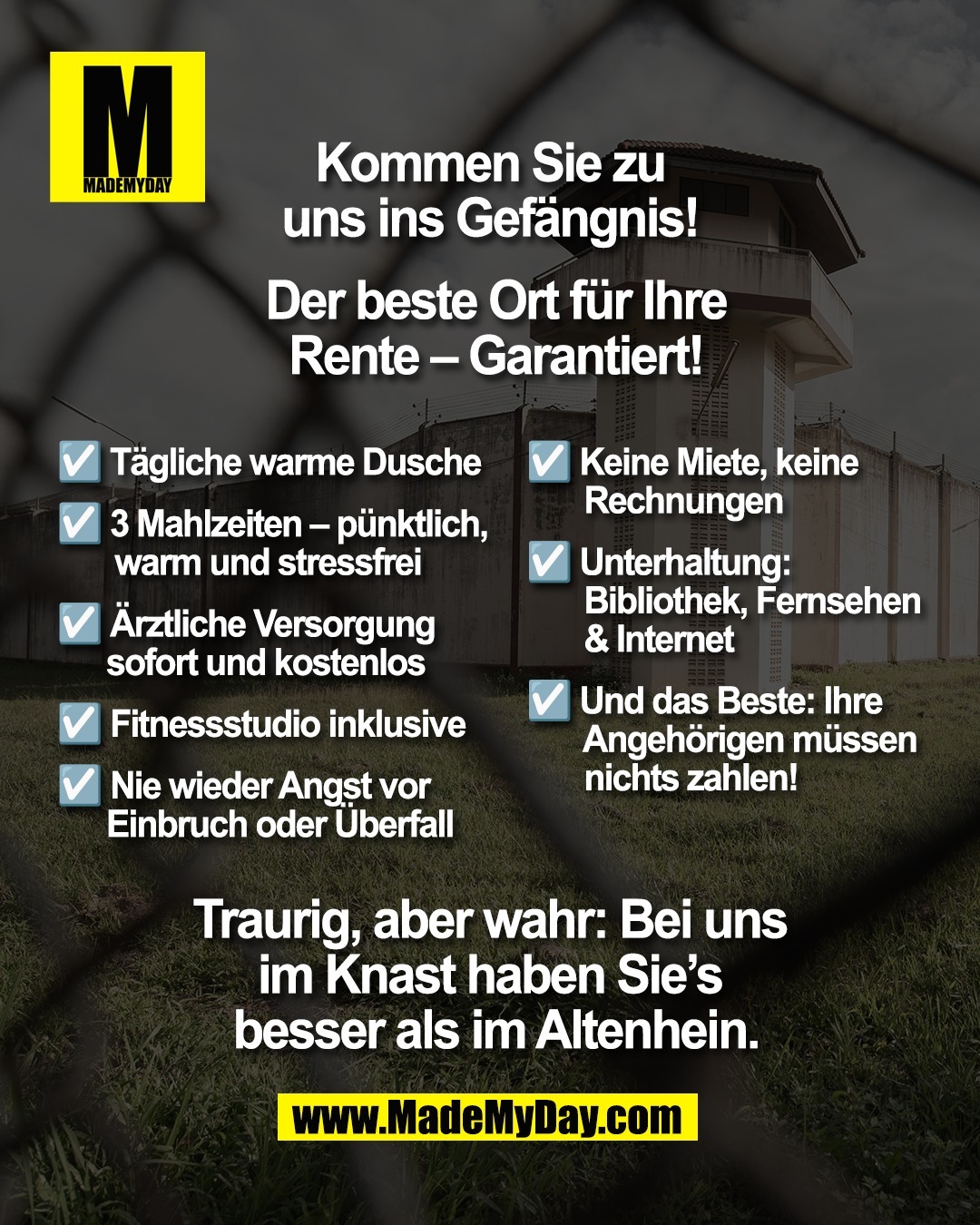 Kommen Sie zu <br />
uns ins Gef&auml;ngnis! <br />
<br />
Der beste Ort f&uuml;r Ihre <br />
Rente &ndash; garantiert! <br />
<br />
T&auml;gliche warme Dusche <br />
<br />
3 Mahlzeiten &ndash; p&uuml;nktlich, <br />
warm und stressfrei <br />
<br />
&Auml;rztliche Versorgung sofort <br />
und kostenlos <br />
<br />
Fitnessstudio inklusive <br />
<br />
Nie wieder Angst vor Einbruch <br />
oder &Uuml;berfall <br />
<br />
Keine Miete, keine Rechnungen <br />
<br />
Unterhaltung: Bibliothek, <br />
Fernsehen & Internet <br />
<br />
Und das Beste: Ihre Angeh&ouml;rigen <br />
m&uuml;ssen nichts zahlen! <br />
<br />
Traurig, aber wahr: <br />
Bei uns im Knast haben <br />
Sie's besser als im Altenhein.
