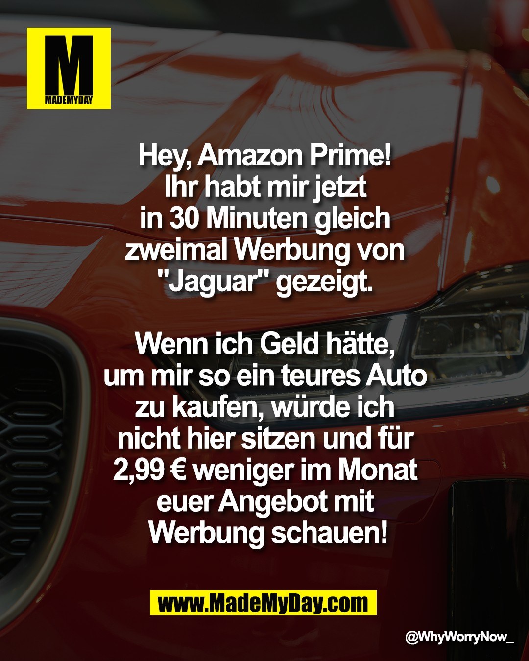 Hey, Amazon Prime! <br />
Ihr habt mir jetzt <br />
in 30 Minuten gleich <br />
zweimal Werbung von <br />
"Jaguar"" gezeigt. <br />
<br />
Wenn ich Geld h&auml;tte, <br />
um mir so ein teures Auto <br />
zu kaufen, w&uuml;rde ich <br />
nicht hier sitzen und f&uuml;r <br />
2,99 &euro; weniger im Monat <br />
Euer Angebot mit <br />
Werbung schauen!