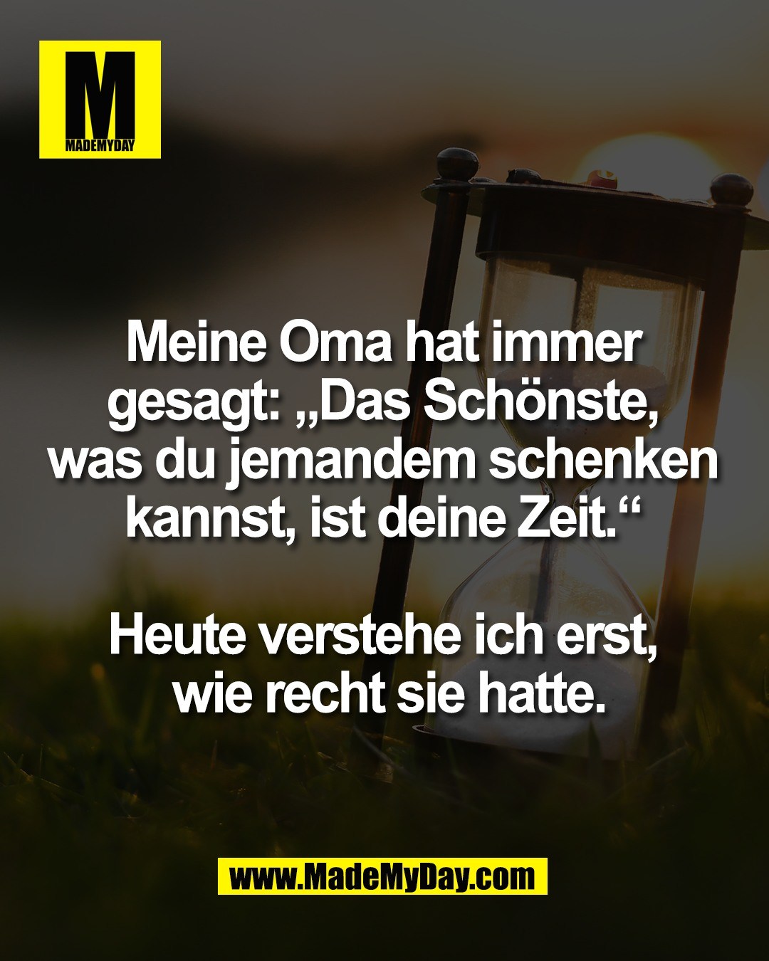 Meine Oma hat immer <br />
gesagt: &bdquo;Das Sch&ouml;nste, <br />
was du jemandem schenken <br />
kannst, ist deine Zeit.&ldquo; <br />
<br />
Heute verstehe ich erst, <br />
wie recht sie hatte.