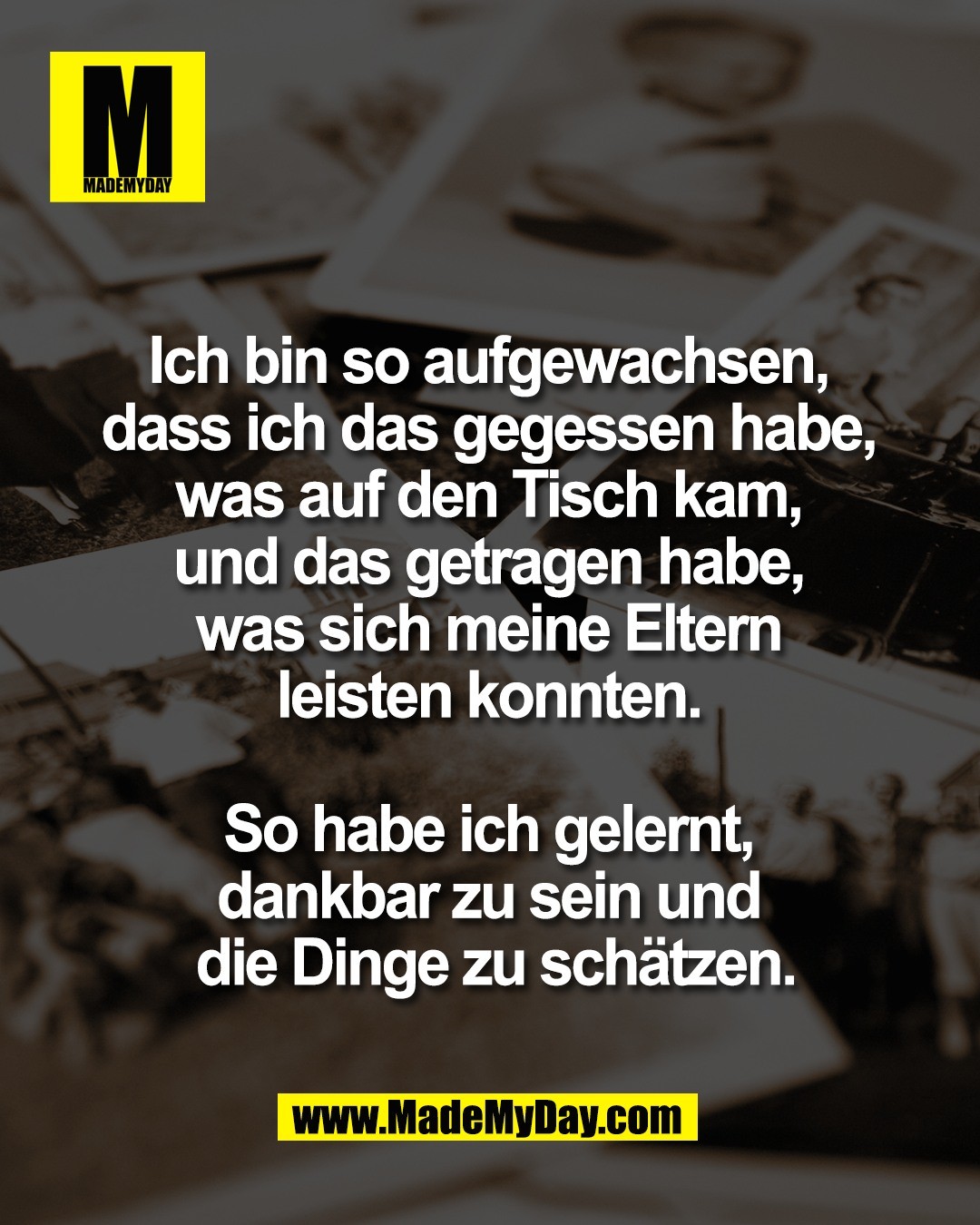 Ich bin so aufgewachsen, <br />
dass ich das gegessen habe, <br />
was auf den Tisch kam, <br />
und das getragen habe, <br />
was sich meine Eltern <br />
leisten konnten. <br />
<br />
So habe ich gelernt, <br />
dankbar zu sein und <br />
die Dinge zu sch&auml;tzen.