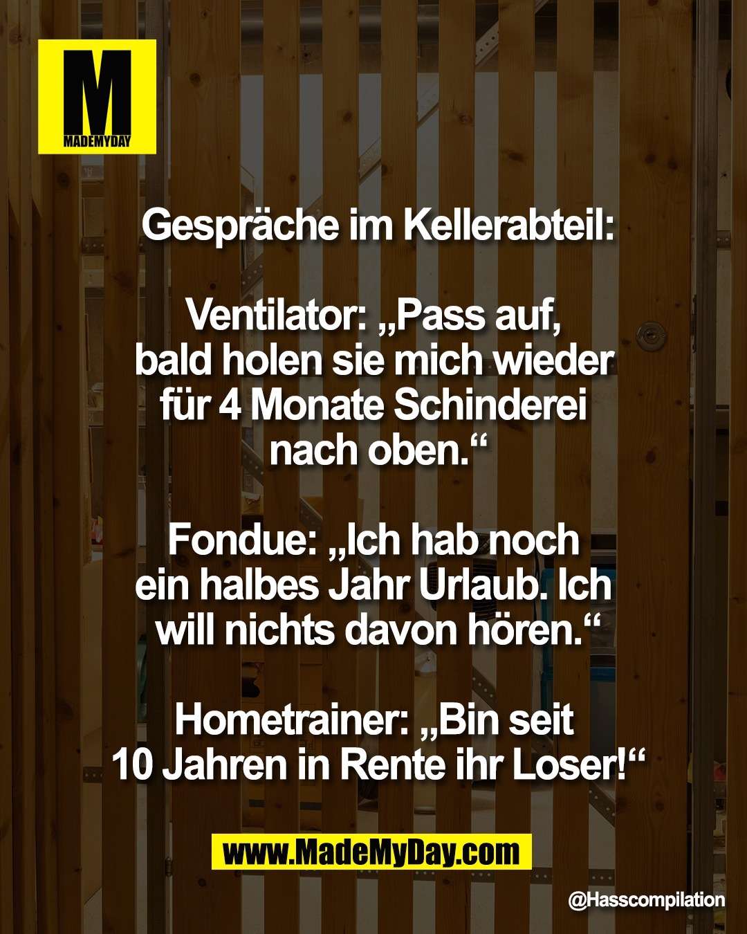 Gespr&auml;che im Kellerabteil:<br />
<br />
Ventilator: &bdquo;Pass auf, <br />
bald holen sie mich wieder <br />
f&uuml;r 4 Monate Schinderei <br />
nach oben.&ldquo;<br />
<br />
Fondue: &bdquo;Ich hab noch <br />
ein halbes Jahr Urlaub. Ich <br />
will nichts davon h&ouml;ren.&ldquo;<br />
<br />
Hometrainer: &bdquo;Bin seit <br />
10 Jahren in Rente ihr Loser!&ldquo;