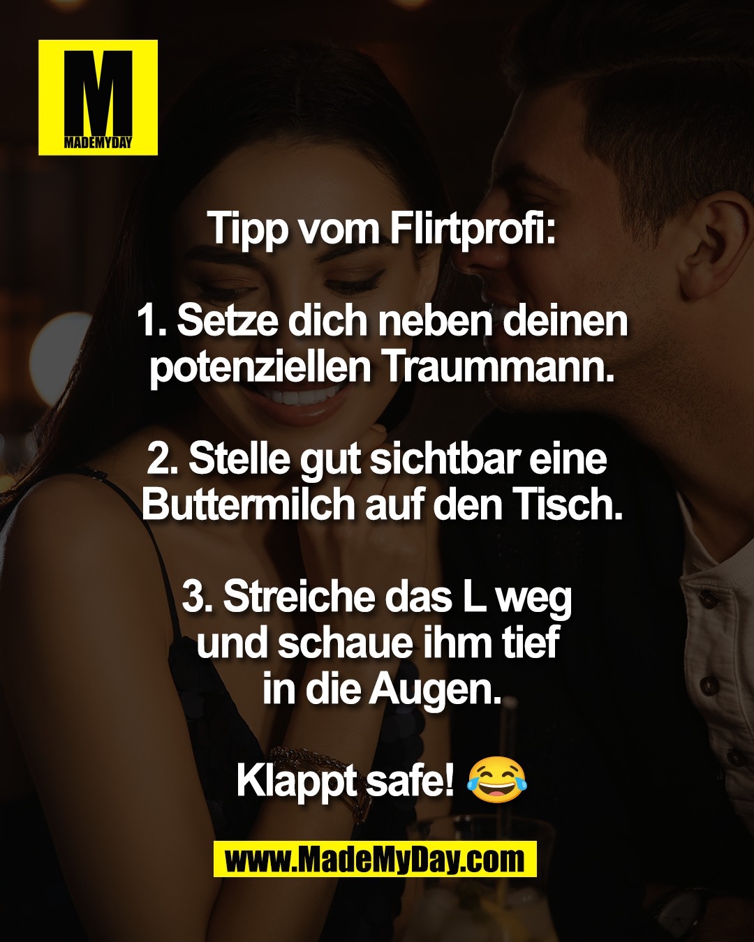 Tipp vom Flirtprofi:<br />
<br />
1. Setze dich neben deinen<br />
potenziellen Traummann.<br />
<br />
2. Stelle gut sichtbar eine <br />
Buttermilch auf den Tisch.<br />
<br />
3. Streiche das L weg <br />
und schaue ihm tief <br />
in die Augen.<br />
<br />
Klappt safe! 😂