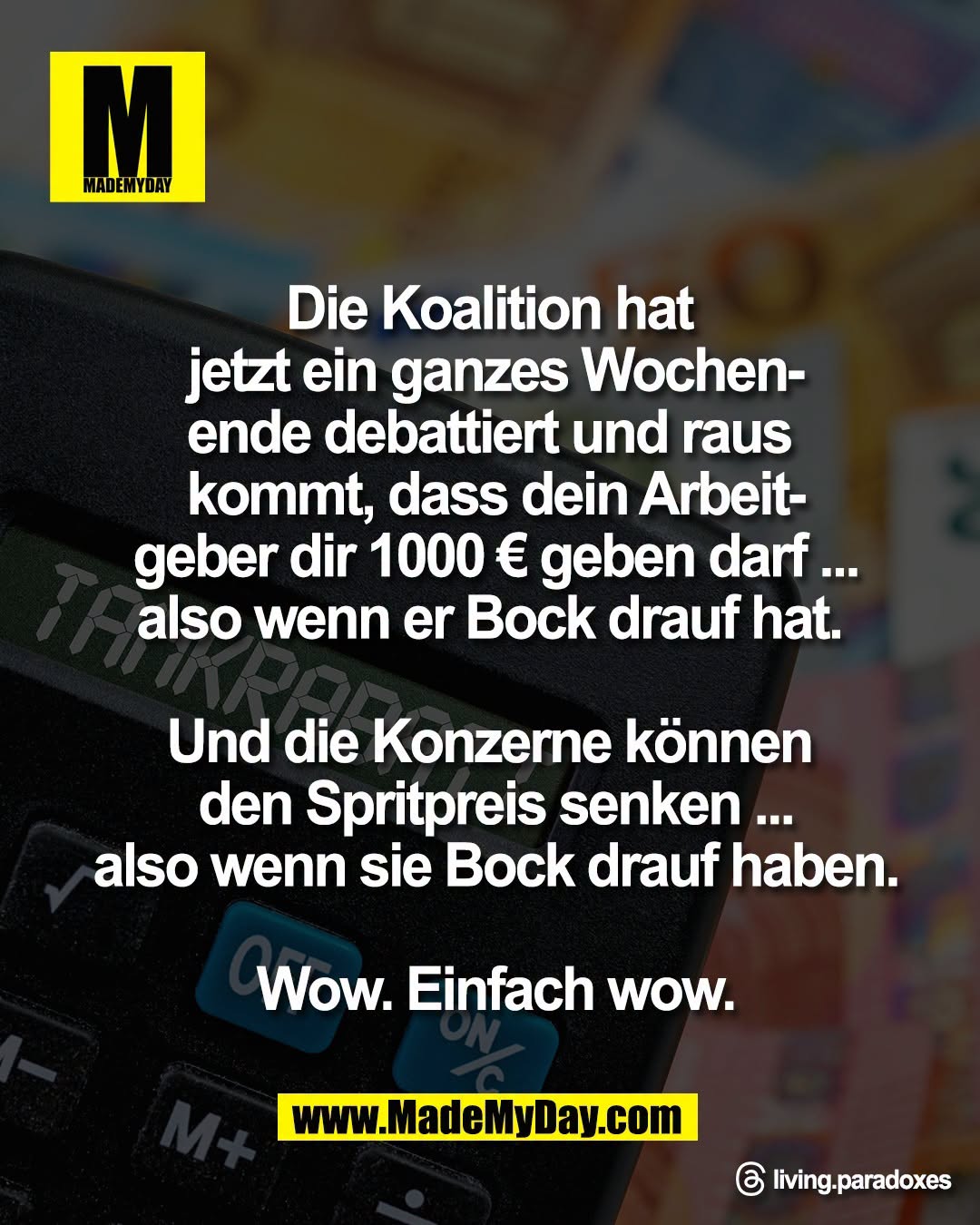 Die Koalition hat <br />
jetzt ein ganzes Wochen-<br />
ende debattiert und raus <br />
kommt, dass dein Arbeit-<br />
geber dir 1000 &euro; geben darf ...<br />
also wenn er Bock drauf hat. <br />
<br />
Und die Konzerne k&ouml;nnen <br />
den Spritpreis senken ...<br />
also wenn sie Bock drauf haben.<br />
<br />
Wow. Einfach wow.<br />
<br />
Threads: living.paradoxes