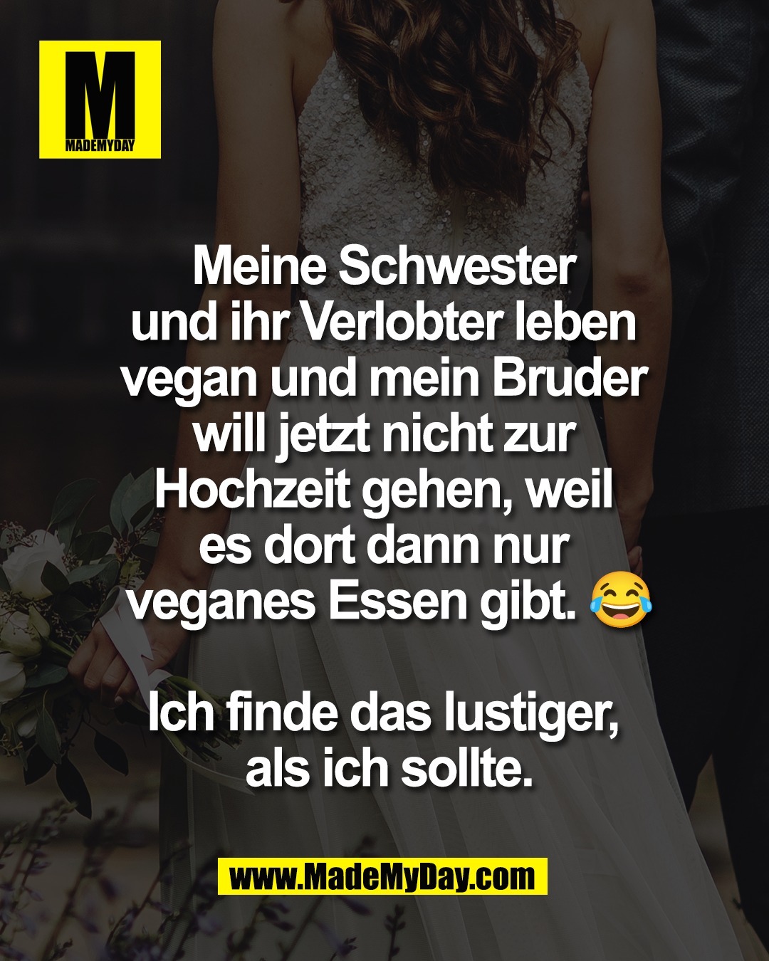 Meine Schwester <br />
und ihr Verlobter leben <br />
vegan und mein Bruder <br />
will jetzt nicht zur <br />
Hochzeit gehen, weil <br />
es dort dann nur <br />
veganes Essen gibt. 😂<br />
<br />
Ich finde das lustiger, <br />
als ich sollte.