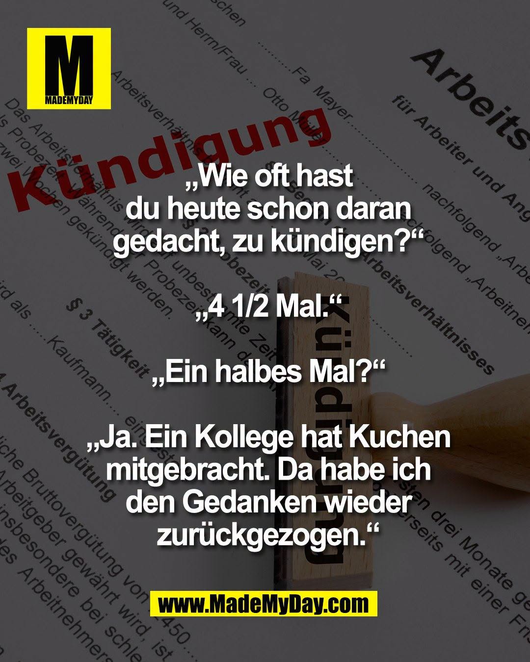 &bdquo;Wie oft hast<br />
du heute schon daran<br />
gedacht, zu k&uuml;ndigen?&ldquo;<br />
<br />
&bdquo;4 1/2 Mal.&ldquo;<br />
<br />
&bdquo;Ein halbes Mal?&ldquo;<br />
<br />
&bdquo;Ja. Ein Kollege hat Kuchen<br />
mitgebracht. Da habe ich<br />
den Gedanken wieder<br />
zur&uuml;ckgezogen.&ldquo;
