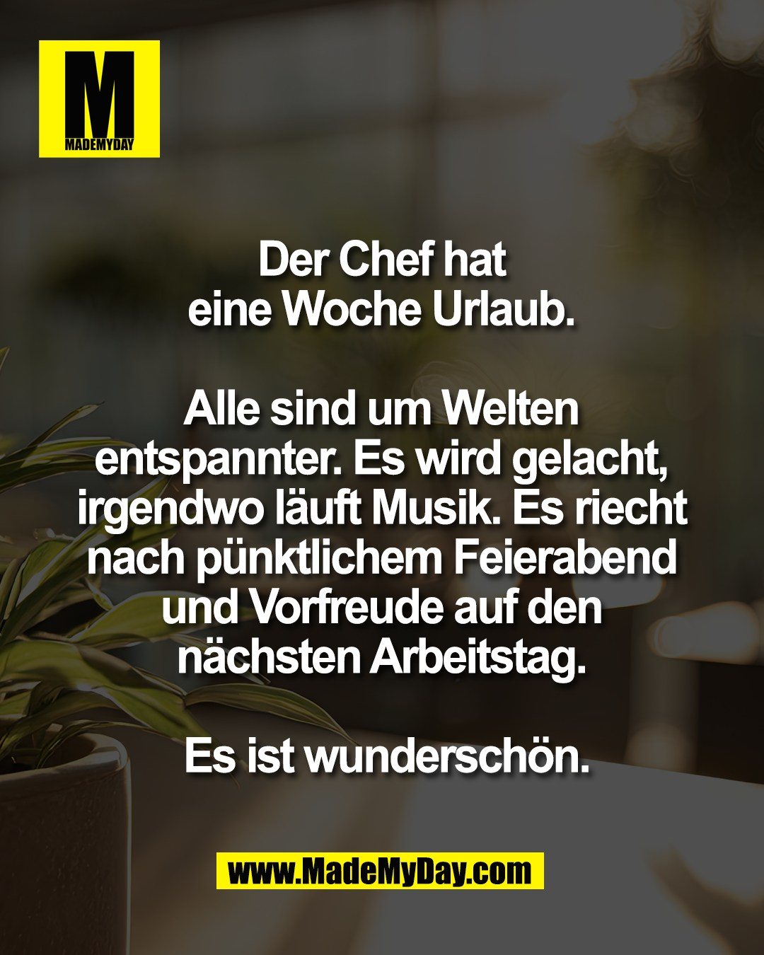 Der Chef hat <br />
eine Woche Urlaub. <br />
<br />
Alle sind um Welten <br />
entspannter. Es wird gelacht, <br />
irgendwo l&auml;uft Musik. Es riecht <br />
nach p&uuml;nktlichem Feierabend <br />
und Vorfreude auf den <br />
n&auml;chsten Arbeitstag. <br />
<br />
Es ist wundersch&ouml;n.