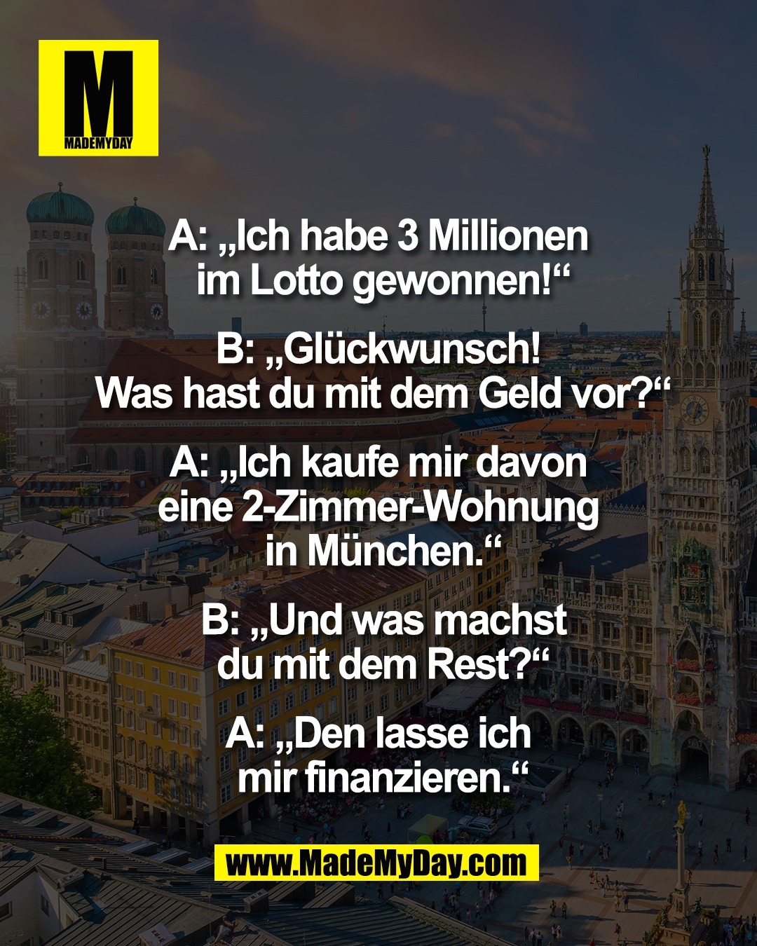 A: &bdquo;Ich habe 3 Millionen <br />
im Lotto gewonnen!&ldquo;<br />
<br />
B: &bdquo;Gl&uuml;ckwunsch! <br />
Was hast du mit dem Geld vor?&ldquo;<br />
<br />
A: &bdquo;Ich kaufe mir davon <br />
eine 2-Zimmer-Wohnung <br />
in M&uuml;nchen.&ldquo;<br />
<br />
B: &bdquo;Und was machst<br />
du mit dem Rest?&ldquo;<br />
<br />
A: &bdquo;Den lasse ich <br />
mir finanzieren.&ldquo;