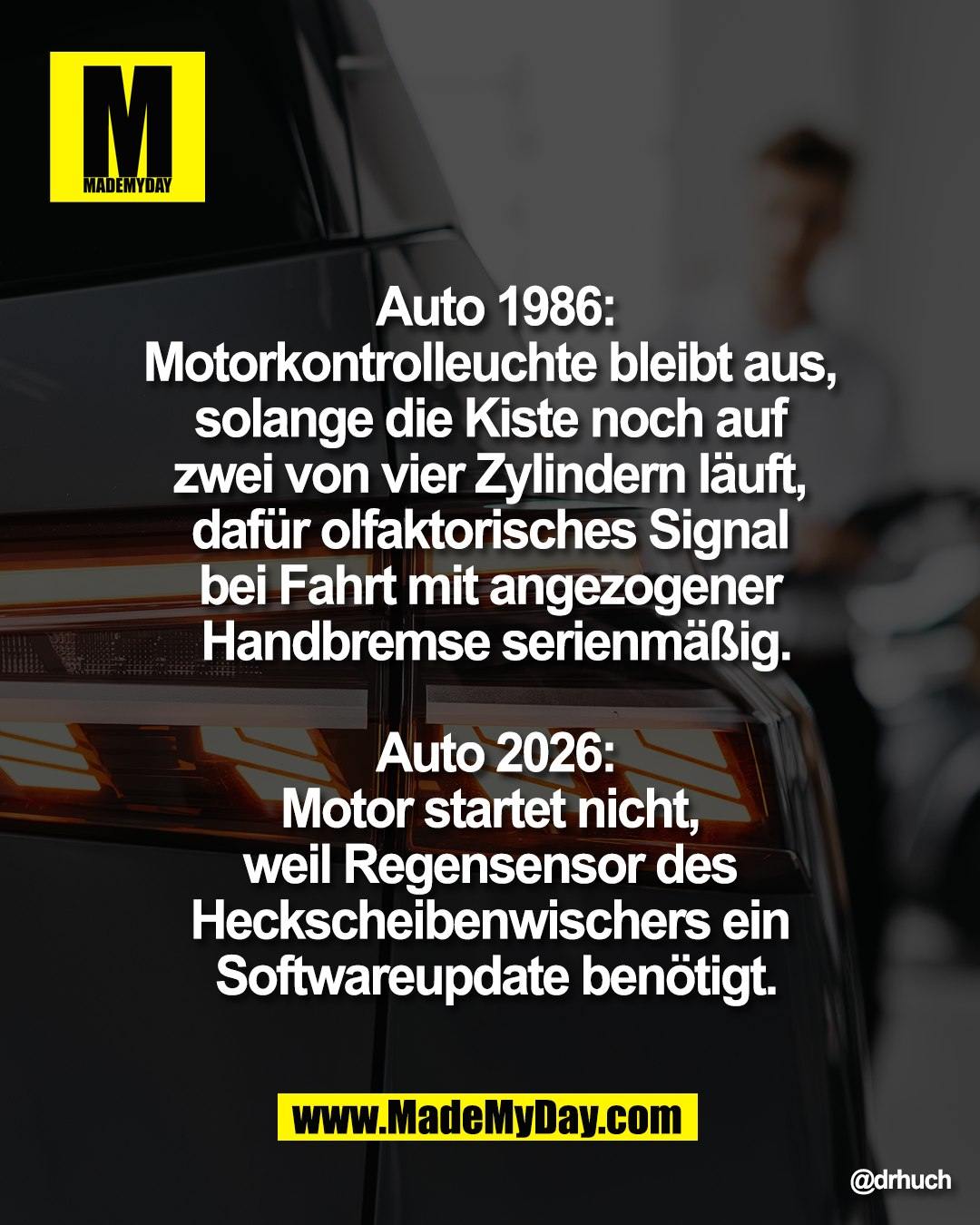 "Auto 1986:<br />
Motorkontrolleuchte bleibt aus, <br />
solange die Kiste noch auf <br />
zwei von vier Zylindern l&auml;uft, <br />
daf&uuml;r olfaktorisches Signal <br />
bei Fahrt mit angezogener <br />
Handbremse serienm&auml;&szlig;ig<br />
<br />
Auto 2026:<br />
Motor startet nicht, <br />
weil Regensensor des <br />
Heckscheibenwischers ein <br />
Softwareupdate ben&ouml;tigt"