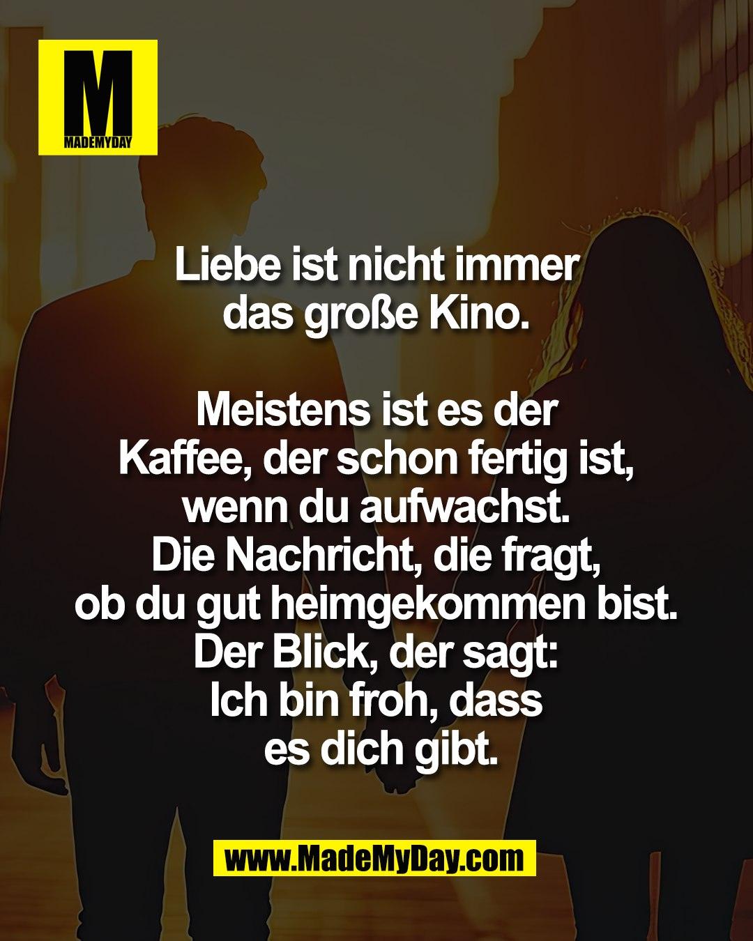 Liebe ist nicht immer <br />
das gro&szlig;e Kino. <br />
<br />
Meistens ist es der <br />
Kaffee, der schon fertig ist, <br />
wenn du aufwachst. <br />
Die Nachricht, die fragt, <br />
ob du gut heimgekommen bist. <br />
Der Blick, der sagt: <br />
Ich bin froh, dass <br />
es dich gibt.