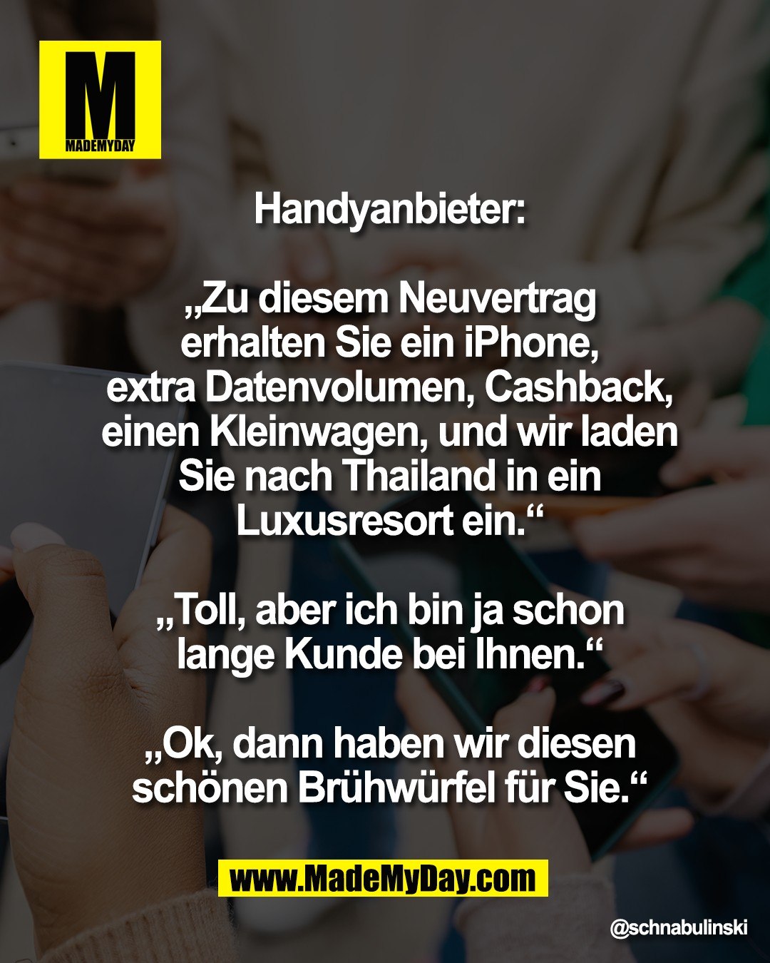 Handyanbieter:<br />
<br />
&bdquo;Zu diesem Neuvertrag<br />
erhalten Sie ein iPhone,<br />
extra Datenvolumen, Cashback,<br />
einen Kleinwagen, und wir laden<br />
Sie nach Thailand in ein<br />
Luxusresort ein.&ldquo;<br />
<br />
&bdquo;Toll, aber ich bin ja schon<br />
lange Kunde bei Ihnen.&ldquo;<br />
<br />
&bdquo;Ok, dann haben wir diesen<br />
sch&ouml;nen Br&uuml;hw&uuml;rfel f&uuml;r Sie.&ldquo;