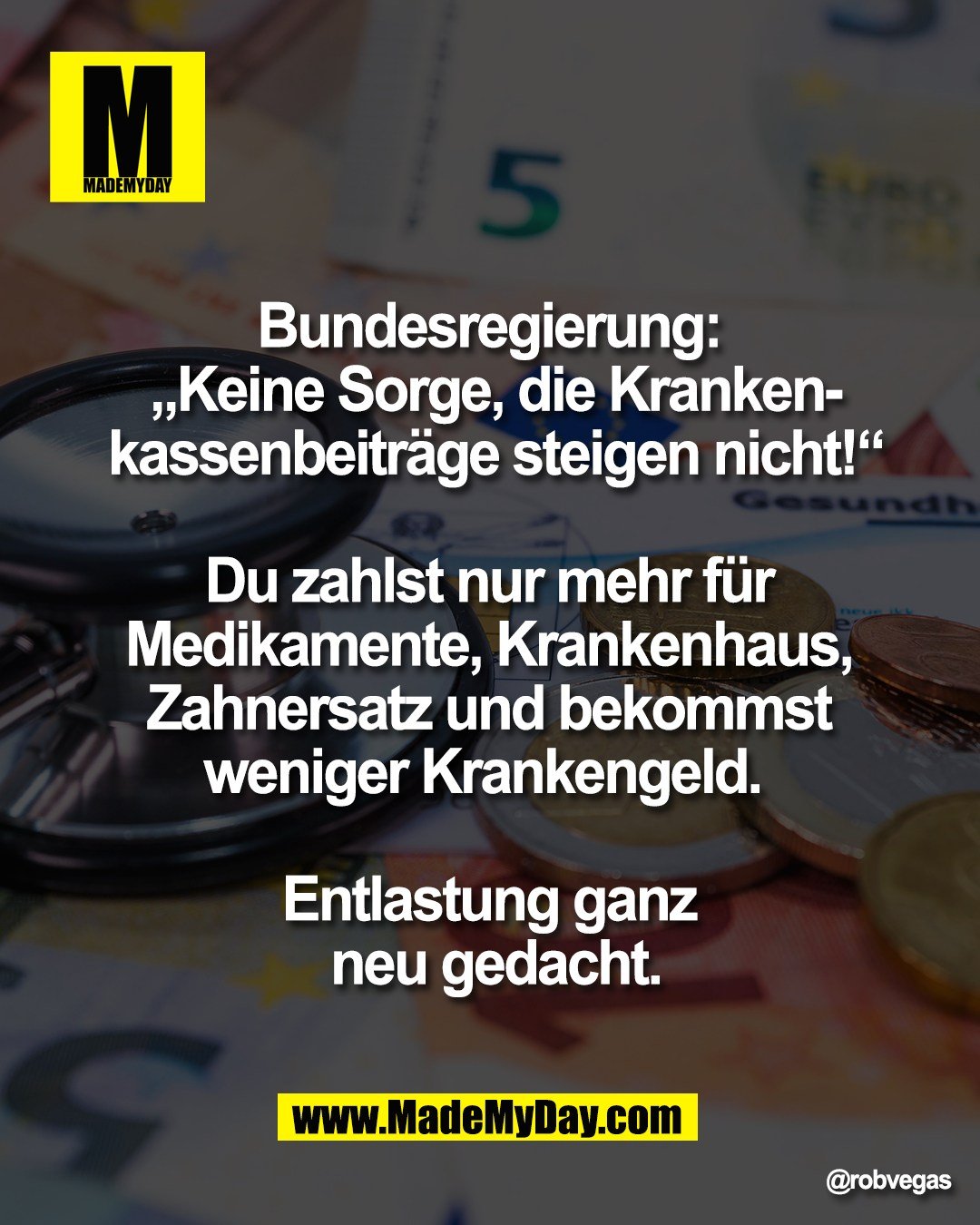 Bundesregierung: <br />
&bdquo;Keine Sorge, die Kranken-<br />
kassenbeitr&auml;ge steigen nicht!&ldquo;<br />
<br />
Du zahlst nur mehr f&uuml;r <br />
Medikamente, Krankenhaus, <br />
Zahnersatz und bekommst <br />
weniger Krankengeld.  <br />
<br />
Entlastung ganz <br />
neu gedacht.