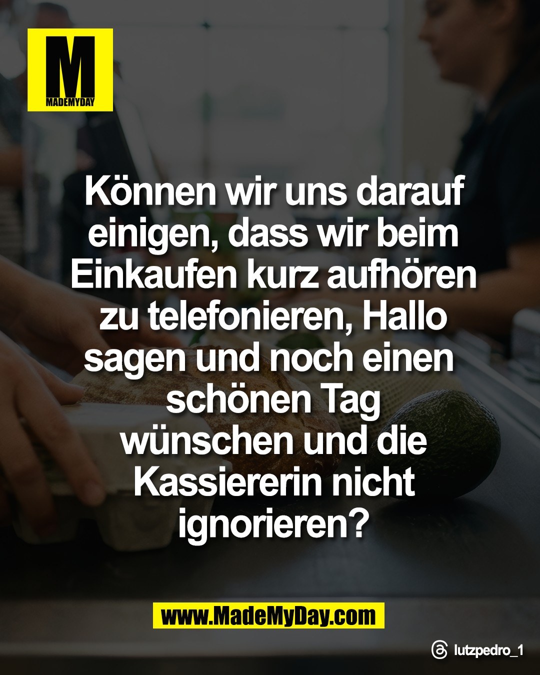 K&ouml;nnen wir uns darauf<br />
einigen, dass wir beim<br />
Einkaufen kurz aufh&ouml;ren<br />
zu telefonieren, Hallo<br />
sagen und noch einen <br />
sch&ouml;nen Tag<br />
w&uuml;nschen und die<br />
Kassiererin nicht<br />
ignorieren?<br />
<br />
Threads: lutzpedro_1